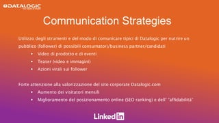 Communication Strategies
Utilizzo degli strumenti e del modo di comunicare tipici di Datalogic per nutrire un
pubblico (follower) di possibili consumatori/business partner/candidati
 Video di prodotto e di eventi
 Teaser (video e immagini)
 Azioni virali sui follower
Forte attenzione alla valorizzazione del sito corporate Datalogic.com
 Aumento dei visitatori mensili
 Miglioramento del posizionamento online (SEO ranking) e dell’ “affidabilità”
 