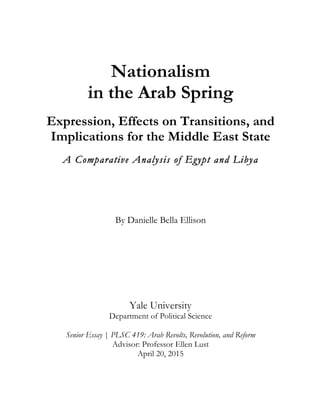 Nationalism
in the Arab Spring
Expression, Effects on Transitions, and
Implications for the Middle East State
A Comparative Analysis of Egypt and Libya
By Danielle Bella Ellison
Yale University
Department of Political Science
Senior Essay | PLSC 419: Arab Revolts, Revolution, and Reform
Advisor: Professor Ellen Lust
April 20, 2015
 