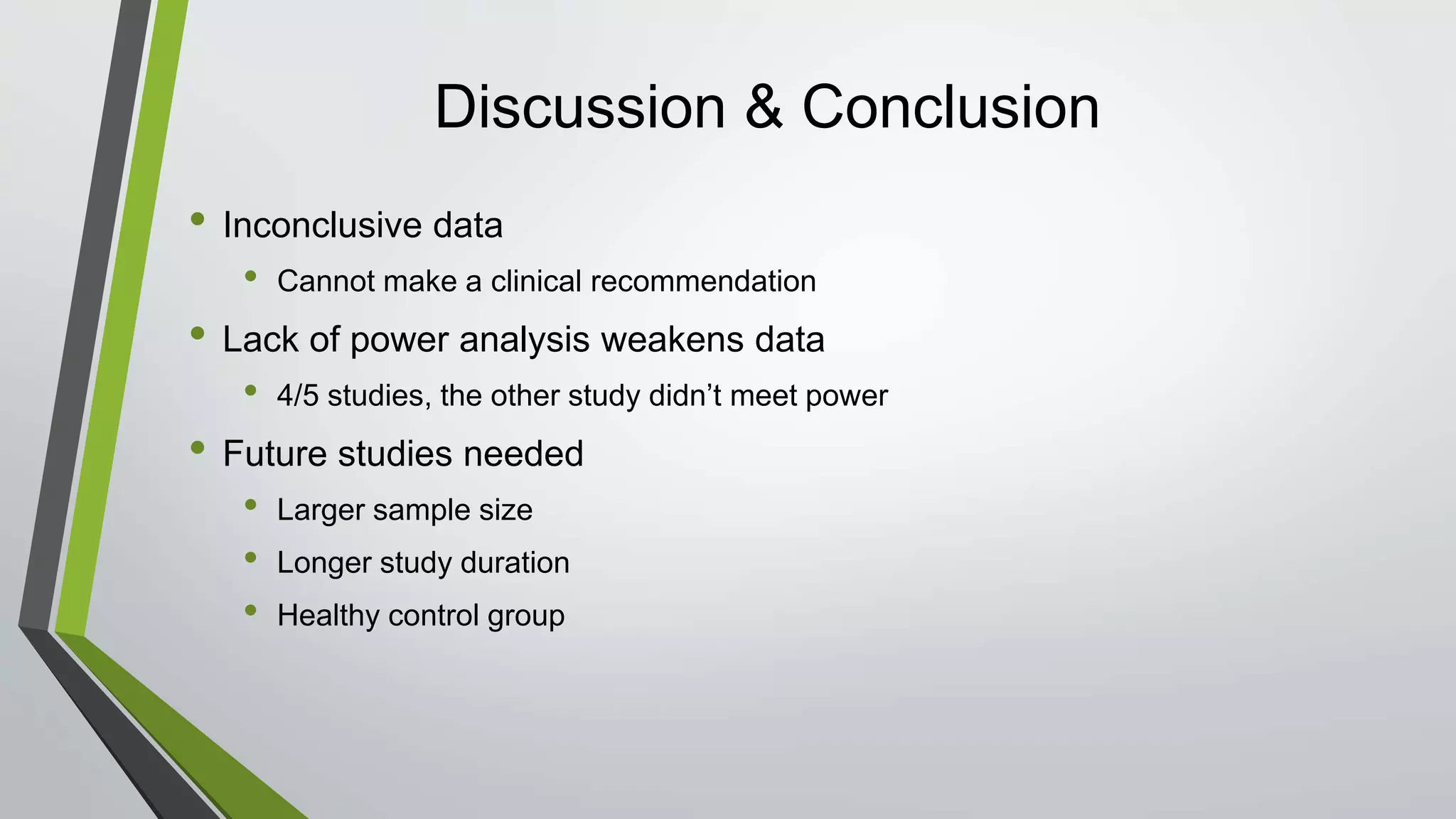 Discussion & Conclusion
• Inconclusive data
• Cannot make a clinical recommendation
• Lack of power analysis weakens data
• 4/5 studies, the other study didn’t meet power
• Future studies needed
• Larger sample size
• Longer study duration
• Healthy control group
 