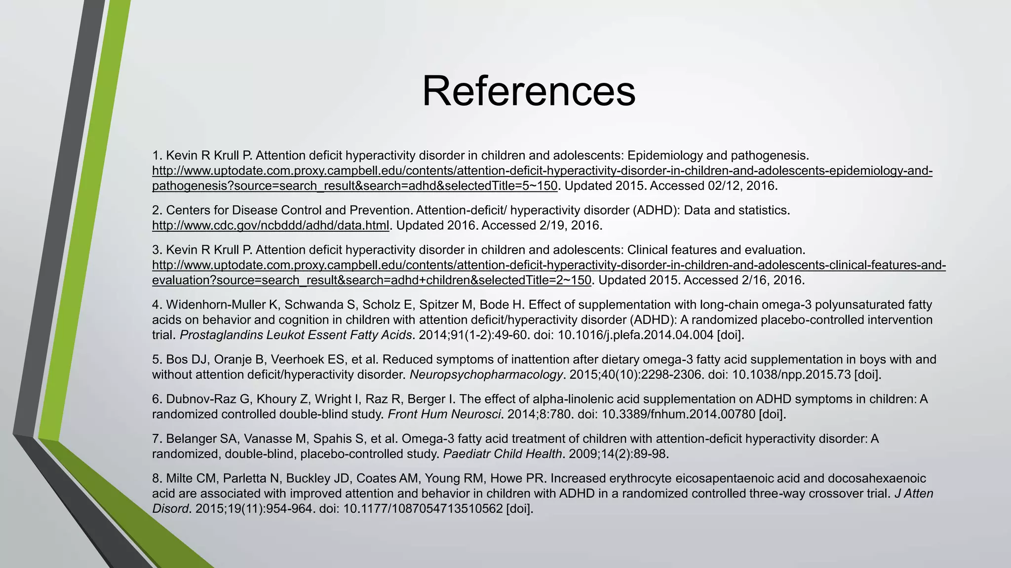 References
1. Kevin R Krull P. Attention deficit hyperactivity disorder in children and adolescents: Epidemiology and pathogenesis.
http://www.uptodate.com.proxy.campbell.edu/contents/attention-deficit-hyperactivity-disorder-in-children-and-adolescents-epidemiology-and-
pathogenesis?source=search_result&search=adhd&selectedTitle=5~150. Updated 2015. Accessed 02/12, 2016.
2. Centers for Disease Control and Prevention. Attention-deficit/ hyperactivity disorder (ADHD): Data and statistics.
http://www.cdc.gov/ncbddd/adhd/data.html. Updated 2016. Accessed 2/19, 2016.
3. Kevin R Krull P. Attention deficit hyperactivity disorder in children and adolescents: Clinical features and evaluation.
http://www.uptodate.com.proxy.campbell.edu/contents/attention-deficit-hyperactivity-disorder-in-children-and-adolescents-clinical-features-and-
evaluation?source=search_result&search=adhd+children&selectedTitle=2~150. Updated 2015. Accessed 2/16, 2016.
4. Widenhorn-Muller K, Schwanda S, Scholz E, Spitzer M, Bode H. Effect of supplementation with long-chain omega-3 polyunsaturated fatty
acids on behavior and cognition in children with attention deficit/hyperactivity disorder (ADHD): A randomized placebo-controlled intervention
trial. Prostaglandins Leukot Essent Fatty Acids. 2014;91(1-2):49-60. doi: 10.1016/j.plefa.2014.04.004 [doi].
5. Bos DJ, Oranje B, Veerhoek ES, et al. Reduced symptoms of inattention after dietary omega-3 fatty acid supplementation in boys with and
without attention deficit/hyperactivity disorder. Neuropsychopharmacology. 2015;40(10):2298-2306. doi: 10.1038/npp.2015.73 [doi].
6. Dubnov-Raz G, Khoury Z, Wright I, Raz R, Berger I. The effect of alpha-linolenic acid supplementation on ADHD symptoms in children: A
randomized controlled double-blind study. Front Hum Neurosci. 2014;8:780. doi: 10.3389/fnhum.2014.00780 [doi].
7. Belanger SA, Vanasse M, Spahis S, et al. Omega-3 fatty acid treatment of children with attention-deficit hyperactivity disorder: A
randomized, double-blind, placebo-controlled study. Paediatr Child Health. 2009;14(2):89-98.
8. Milte CM, Parletta N, Buckley JD, Coates AM, Young RM, Howe PR. Increased erythrocyte eicosapentaenoic acid and docosahexaenoic
acid are associated with improved attention and behavior in children with ADHD in a randomized controlled three-way crossover trial. J Atten
Disord. 2015;19(11):954-964. doi: 10.1177/1087054713510562 [doi].
 