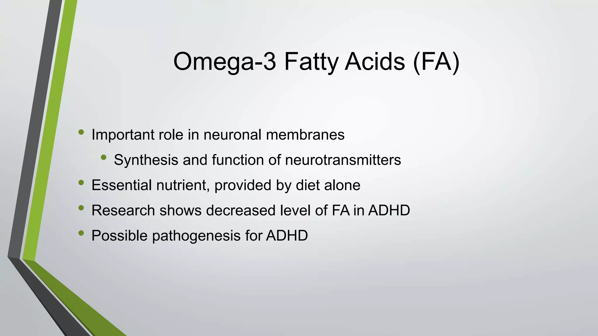 Omega-3 Fatty Acids (FA)
• Important role in neuronal membranes
• Synthesis and function of neurotransmitters
• Essential nutrient, provided by diet alone
• Research shows decreased level of FA in ADHD
• Possible pathogenesis for ADHD
 