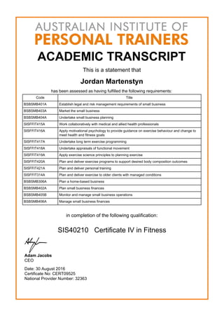 ACADEMIC TRANSCRIPT
This is a statement that
Jordan Martenstyn
has been assessed as having fulfilled the following requirements:
Code Title
BSBSMB401A Establish legal and risk management requirements of small business
BSBSMB403A Market the small business
BSBSMB404A Undertake small business planning
SISFFIT415A Work collaboratively with medical and allied health professionals
SISFFIT416A Apply motivational psychology to provide guidance on exercise behaviour and change to
meet health and fitness goals
SISFFIT417A Undertake long term exercise programming
SISFFIT418A Undertake appraisals of functional movement
SISFFIT419A Apply exercise science principles to planning exercise
SISFFIT420A Plan and deliver exercise programs to support desired body composition outcomes
SISFFIT421A Plan and deliver personal training
SISFFIT314A Plan and deliver exercise to older clients with managed conditions
BSBSMB306A Plan a home-based business
BSBSMB402A Plan small business finances
BSBSMB405B Monitor and manage small business operations
BSBSMB406A Manage small business finances
in completion of the following qualification:
SIS40210 Certificate IV in Fitness
Adam Jacobs
CEO
Date: 30 August 2016
Certificate No: CERT09525
National Provider Number: 32363
 