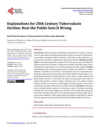 Journal of Tuberculosis Research, 2016, 4, 111-121
http://www.scirp.org/journal/jtr
ISSN Online: 2329-8448
ISSN Print: 2329-843X
DOI: 10.4236/jtr.2016.43014 August 26, 2016
Explanations for 20th Century Tuberculosis
Decline: How the Public Gets It Wrong
Ray M. Merrill, Spencer S. Davis, Gordon B. Lindsay, Elena Khomitch
Department of Health Science, College of Life Sciences, Brigham Young University, Provo, USA
Abstract
Introduction: Historical analysis of health data indicates that the majority of the de-
crease in tuberculosis mortality during the past century was caused by improved so-
cial conditions and public health interventions. The purpose of this study was to as-
sess lay public perceptions regarding why tuberculosis declined. Materials and Me-
thods: A nationally representative sample of 705 adults was surveyed to identify their
perceived reasons for the decline in tuberculosis mortality in the 20th century. Open-
ended questions and responses were coded and placed into eight categories. Results:
Approximately 52% of decreasing tuberculosis mortality was attributed to “modern
medicine,” and 220% to “vaccination.” Comparatively few of the respondents attri-
buted decreased tuberculosis mortality rates to public health or improvements in so-
cial health determinants of health. Males gave more credit to modern medicine and
public health, with less to vaccination; the other racial group gave more credit to
public health and less to modern medicine; Hispanics gave more credit to modern
medicine and less to vaccinations; and the higher income groups gave more credit to
vaccinations and public health, but less to modern medicine. Conclusion: The public
overly attributes modern medicine as the primary cause of declining tuberculosis
mortality rates, the second leading cause of death in the United States during the
early 1900s, and gives little credit to the critical role played by public health and im-
proved social conditions. These misperceptions may hinder societal efforts to address
and fund important social determinants of health and public health interventions.
Keywords
Public Health, Tuberculosis, Mortality Rate, Medicine
1. Introduction
Effective national health policy must be based on a correct understanding of health
How to cite this paper: Merrill, R.M., Davis,
S.S., Lindsay, G.B. and Khomitch, E. (2016)
Explanations for 20th Century Tuberculosis
Decline: How the Public Gets It Wrong.
Journal of Tuberculosis Research, 4, 111-121.
http://dx.doi.org/10.4236/jtr.2016.43014
Received: May 13, 2016
Accepted: August 23, 2016
Published: August 26, 2016
Copyright © 2016 by authors and
Scientific Research Publishing Inc.
This work is licensed under the Creative
Commons Attribution International
License (CC BY 4.0).
http://creativecommons.org/licenses/by/4.0/
Open Access
 