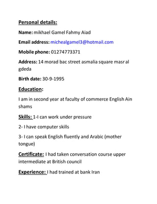 Personal details:
Name: mikhael Gamel Fahmy Aiad
Email address: michealgamel3@hotmail.com
Mobile phone: 01274773371
Address: 14 morad bac street asmalia square masral
gdeda
Birth date: 30-9-1995
Education:
I am in second year at faculty of commerce English Ain
shams
Skills: 1-I can work under pressure
2- I have computer skills
3- I can speak English fluently and Arabic (mother
tongue)
Certificate: I had taken conversation course upper
intermediate at British council
Experience: I had trained at bank Iran
 