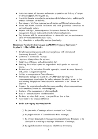 • Authorize various bill payments and monitor preparation and delivery of cheques
to various suppliers, travel agents etc.
• Assist the financial controller in preparation of the balanced sheet and the profit
and loss statements for the hotel.
• Knowledge of VAT and corporate tax calculation and filling of returns online.
• Liaise with banks, financial institutions and other government authorities on
various financial matters.
• Prepare MIS report, to develop a more informative database for improved
management decision making and critical evaluation of activities.
• Stay informed with the latest amendments in commercial laws, tax structures and
other development in the financial world.
• Any other duties as assigned by someone in authority.
Finance and Administration Manager (ZAMCOM)/ Company Secretary: 1st
October 2013 March 2016 – Duties
• Develop accounting systems and ensure compliance with International
Accounting Standards (IAS).
• Controller of institutional Finances
• Approves all expenditure for payment
• Supervision of Finance and Administration staff
• Ensuring that Audited reports are prepared and Audit queries are answered
timely.
• Preparation of the institutions Financial reports( i.e. Annual Accounts, Quarterly
and Annual Management reports)
• Advisor to management on financial matters
• Prepares and manages the overall ZAMCOM Budget including own
recommendations, ensuring that the budget addresses the priority arrears in line
with existing and projected financial sources and submits to the Director for
approval
• Oversees the preparation of Audited accounts providing all necessary assistance
to the External Auditors and Interested parties.
• In charge of the management of all project funds
• Head of Human Resources and Procurement
• Performs any other duties as may be required from time to time.
• Answerable to the Executive Director
• Duties as Company Secretary include:
(a) To give notice of meetings when so requested by a Trustee;
(b) To prepare minutes of Committee and Board meetings;
(c) To circulate documents to Trustees including reports and documents to be
considered at or relating to meetings, and minutes of meetings;
(d) To regularly maintain minutes and other Board documents;
3
 