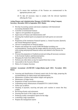 (e) To ensure that resolutions of the Trustees are communicated to the
appropriate persons; and
(f) To take all necessary steps to comply with the relevant legislation
affecting the Trust.
Acting Finance and Administration Manager (ZAMCOM)/ Acting Company
Secretary- December 2012 to September 2013- Duties
• Develop Accounting systems and ensure compliance with International
Accounting Standards (IAS).
• Controller of institutional Finances
• Approves all expenditure for payment
• Supervision of Finance and Administration staff
• Ensuring that Audited reports are prepared and Audit queries are answered
timely.
• Preparation of the institutions Financial reports( i.e. Annual Accounts, Quarterly
and Annual Management reports)
• Advisor to management on financial matters
• Prepares and manages the overall ZAMCOM Budget including own
recommendations, ensuring that the budget addresses the priority arrears in line
with existing and projected financial sources and submits to the Director for
approval
• Oversees the preparation of Audited accounts providing all necessary assistance
to the External Auditors and Interested parties.
• Managing the funds from different Donors
• Performs any other duties as may be required from time to time.
• Answerable to the Executive Director
• Duties of a Company Secretary
Assistant Accountant (ZAMCOM Lodge)-Duties-April 2012- November 2012-
Duties
• Assessing and identification of internal control risks for the lodge, proposing the
recommendations for improvement and implementation.
• Maintenance of debtors and creditors ledgers and ageing list
• Maintenance of ledger books
• Preparation of bank reconciliation statements
• Undertaking timely disbursement of funds(PETTY CASH FUNDS)
• Follow ups on debtors
• Checking of payment, receiving and petty cash vouchers to ensure that they
comply
• Reviewing all petty cash retirements
• Ensuring that assets of the Lodge are insured
• Producing weekly consumption reports for the lodge
• Controlling Lodge expenditure
• Prepares the management reports
4
 