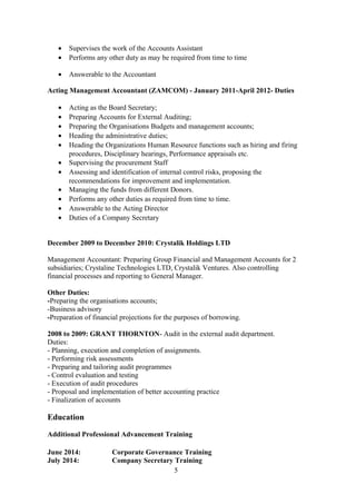 • Supervises the work of the Accounts Assistant
• Performs any other duty as may be required from time to time
• Answerable to the Accountant
Acting Management Accountant (ZAMCOM) - January 2011-April 2012- Duties
• Acting as the Board Secretary;
• Preparing Accounts for External Auditing;
• Preparing the Organisations Budgets and management accounts;
• Heading the administrative duties;
• Heading the Organizations Human Resource functions such as hiring and firing
procedures, Disciplinary hearings, Performance appraisals etc.
• Supervising the procurement Staff
• Assessing and identification of internal control risks, proposing the
recommendations for improvement and implementation.
• Managing the funds from different Donors.
• Performs any other duties as required from time to time.
• Answerable to the Acting Director
• Duties of a Company Secretary
December 2009 to December 2010: Crystalik Holdings LTD
Management Accountant: Preparing Group Financial and Management Accounts for 2
subsidiaries; Crystaline Technologies LTD, Crystalik Ventures. Also controlling
financial processes and reporting to General Manager.
Other Duties:
-Preparing the organisations accounts;
-Business advisory
-Preparation of financial projections for the purposes of borrowing.
2008 to 2009: GRANT THORNTON- Audit in the external audit department.
Duties:
- Planning, execution and completion of assignments.
- Performing risk assessments
- Preparing and tailoring audit programmes
- Control evaluation and testing
- Execution of audit procedures
- Proposal and implementation of better accounting practice
- Finalization of accounts
Education
Additional Professional Advancement Training
June 2014: Corporate Governance Training
July 2014: Company Secretary Training
5
 