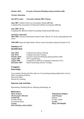 October 2014: Executive Financial Modeling and presentation skills
Tertiary Education
Jan 2015 to date: Currently studying MBA Finance
June 2007: Zambia Centre for Accountancy Studies (ZCAS)
Completed the Association of Chartered Certified Accountants, (ACCA).
June 2005: ZCAS
Completed the ACCA Certified Accounting Technician (CAT) course.
Secondary Education
2001-2002: Firstrate International Tuition Center. Did my ‘O’-levels, and graduated with
merits
1999-2000: Kamwala High School. Did my Junior Secondary education (Grade 8 to 9)
Summary of
Qualification
June 2014: Corporate Governance Training
July 2014: Company Secretary Training
October 2014: Executive Financial Modeling and presentation skills
August 2007 ACCA qualification
August 2005 Completed my ACCA Accounting Technician (CAT).
December 2007 Pastel Accounting software Training.
Computer
Knowledge
I am computer literate and often make use of accounting packages/applications such as:
Pastel Accounting Software
Microsoft Office
Internet & E-mailing
Interests and Activities
Researching, Watching Movies, Backing and Reading, etc.
References
Oliver Kanene Mulumbenji Malijani
The Executive Director Audit Manager
ZAMCOM Deloitte.
P.O Box 50386 P.O Box 30885
Government Road Lusaka
Lusaka Phone: 0977864458
0211-254 826 or 0211-251811
6
 