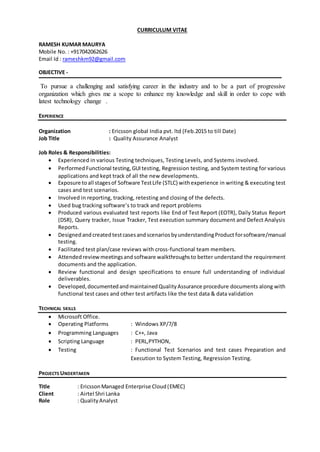 CURRICULUM VITAE
RAMESH KUMAR MAURYA
Mobile No. : +917042062626
Email Id : rameshkm92@gmail.com
OBJECTIVE -
To pursue a challenging and satisfying career in the industry and to be a part of progressive
organization which gives me a scope to enhance my knowledge and skill in order to cope with
latest technology change .
EXPERIENCE
Organization : Ericsson global India pvt. ltd (Feb.2015 to till Date)
Job Title : Quality Assurance Analyst
Job Roles & Responsibilities:
 Experienced in various Testing techniques, Testing Levels, and Systems involved.
 Performed Functional testing,GUI testing, Regression testing, and System testing for various
applications and kept track of all the new developments.
 Exposure toall stagesof Software TestLife (STLC) withexperience in writing & executing test
cases and test scenarios.
 Involved in reporting, tracking, retesting and closing of the defects.
 Used bug tracking software’s to track and report problems
 Produced various evaluated test reports like End of Test Report (EOTR), Daily Status Report
(DSR), Query tracker, Issue Tracker, Test execution summary document and Defect Analysis
Reports.
 Designedand createdtestcasesand scenarios byunderstandingProduct forsoftware/manual
testing.
 Facilitated test plan/case reviews with cross-functional team members.
 Attended reviewmeetingsand software walkthroughsto better understand the requirement
documents and the application.
 Review functional and design specifications to ensure full understanding of individual
deliverables.
 Developed,documentedandmaintainedQualityAssurance procedure documents along with
functional test cases and other test artifacts like the test data & data validation
TECHNICAL SKILLS
 Microsoft Office.
 Operating Platforms : Windows XP/7/8
 Programming Languages : C++, Java
 Scripting Language : PERL,PYTHON,
 Testing : Functional Test Scenarios and test cases Preparation and
Execution to System Testing, Regression Testing.
PROJECTS UNDERTAKEN
Title : EricssonManaged Enterprise Cloud(EMEC)
Client : Airtel Shri Lanka
Role : QualityAnalyst
 