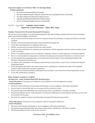 Curriculum Vitae_ Paul Baffour Asare
3
Project Description: Accra Brewery Mash Tun Drainage Design.
Activities performed:
 Assisted in carryingouthydraulics analysis
 Assisted in determining the adequate slope for the drain and determine the invert levels.
 Assisted in design of proposed drainagestructures.
 Engineering draftingof proposed drainagestructure.
 Assistin draftingdrainagestructures usingAutoCAD.
Oct 2013 – August 2014 AngloGold Ashanti Limited.
(Engineering Projects Department - Obuasi Mine, Ghana)
Position: National Service Personnel (Structural/Civil Engineer)
My role has involved working on several engineering projects mine wide including underground, processing and treatment
plants and residential buildings such duties as:
 Inspect several construction project sites to review progress and ensure conformance to design specifications and safety
standards.
 Develop civil/structural design and details using AutoCAD and Staadpro V8i.
 Ensure that safety regulations are complying with on site.
 Perform necessary risk assessment to prevent any further injuries.
 Ensure that non-conformances are reported as per requirements, and that appropriate corrective actions are taken on time,
as well as recorded.
 Review of estimated quantities and cost of materials, equipment, or labor to evaluate alternative construction methods .
 Review of soil and material testing reports to determine the adequacy and strength of foundations,concrete and steel.
 Provide technical advice regarding design,construction and structural repairs to other engineering disciplines like
Electrical, Mechanical and Architecture.
 Co-ordinate with stakeholders in developing concept drawings, design criteria, scope of work, schedule and budget for
engineering projects.
 Ensure that project deliverables meet project design criteria, specifications, standards and comply with AngloGold
Ashanti's safety,health and environment requirements.
 Review and assess project documents,and Inspection and Test Plans to ensure that the technical requirements are met.
 Assist with commissioning of projects.
Duties of project executed are as follows:
Site Supervisor - South Treatment Plant (STP) Rom Pad project.
Project Description: Construction of a reinforced concrete platform to wash the tailings into the plant.
Activitiesperformed:
 Reviewed vendorreinforced concrete designs and drawings to ensure compliance with project requirements.
 Ensured safety on site and also take risk assessment with the contractors workers.
 Ensured that engineering deliverables meet project design criteria, specifications, and quality standards.
 Monitored and Report on Civil works being done: Construction of Reinforced Concrete platform and drains to convey the
wash material into the plant.
 Reviewed the contractor’s project record documents and signed off inspection request forms.
Project Description: Construction of new community center for the people of Diawuoso.
ActivitiesPerformed:
 Reviewed vendordesigns and drawings to ensure compliance with project requirements.
 Ensured that engineering deliverables meet project design criteria, specifications, and quality standards.
 Monitored and Report on Civil works by the contractor.
 