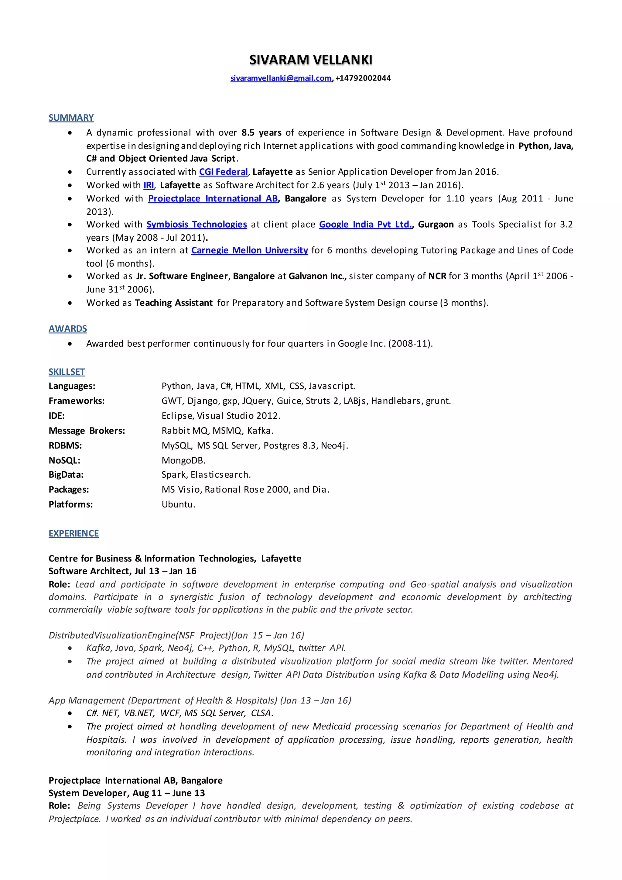SIVARAM VELLANKI
sivaramvellanki@gmail.com, +14792002044
SUMMARY
 A dynamic professional with over 8.5 years of experience in Software Design & Development. Have profound
expertise in designingand deploying rich Internet applications with good commanding knowledge in Python, Java,
C# and Object Oriented Java Script.
 Currently associated with CGI Federal, Lafayette as Senior Application Developer from Jan 2016.
 Worked with IRI, Lafayette as Software Architect for 2.6 years (July 1st 2013 – Jan 2016).
 Worked with Projectplace International AB, Bangalore as System Developer for 1.10 years (Aug 2011 - June
2013).
 Worked with Symbiosis Technologies at client place Google India Pvt Ltd., Gurgaon as Tools Specialist for 3.2
years (May 2008 - Jul 2011).
 Worked as an intern at Carnegie Mellon University for 6 months developing Tutoring Package and Lines of Code
tool (6 months).
 Worked as Jr. Software Engineer, Bangalore at Galvanon Inc., sister company of NCR for 3 months (April 1st 2006 -
June 31st 2006).
 Worked as Teaching Assistant for Preparatory and Software System Design course (3 months).
AWARDS
 Awarded best performer continuously for four quarters in Google Inc. (2008-11).
SKILLSET
Languages: Python, Java, C#, HTML, XML, CSS, Javascript.
Frameworks: GWT, Django, gxp, JQuery, Guice, Struts 2, LABjs, Handlebars, grunt.
IDE: Eclipse, Visual Studio 2012.
Message Brokers: Rabbit MQ, MSMQ, Kafka.
RDBMS: MySQL, MS SQL Server, Postgres 8.3, Neo4j.
NoSQL: MongoDB.
BigData: Spark, Elasticsearch.
Packages: MS Visio, Rational Rose 2000, and Dia.
Platforms: Ubuntu.
EXPERIENCE
Centre for Business & Information Technologies, Lafayette
Software Architect, Jul 13 – Jan 16
Role: Lead and participate in software development in enterprise computing and Geo-spatial analysis and visualization
domains. Participate in a synergistic fusion of technology development and economic development by architecting
commercially viable software tools for applications in the public and the private sector.
DistributedVisualizationEngine(NSF Project)(Jan 15 – Jan 16)
 Kafka, Java, Spark, Neo4j, C++, Python, R, MySQL, twitter API.
 The project aimed at building a distributed visualization platform for social media stream like twitter. Mentored
and contributed in Architecture design, Twitter API Data Distribution using Kafka & Data Modelling using Neo4j.
App Management (Department of Health & Hospitals) (Jan 13 – Jan 16)
 C#. NET, VB.NET, WCF, MS SQL Server, CLSA.
 The project aimed at handling development of new Medicaid processing scenarios for Department of Health and
Hospitals. I was involved in development of application processing, issue handling, reports generation, health
monitoring and integration interactions.
Projectplace International AB, Bangalore
System Developer, Aug 11 – June 13
Role: Being Systems Developer I have handled design, development, testing & optimization of existing codebase at
Projectplace. I worked as an individual contributor with minimal dependency on peers.
 