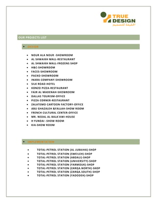 OUR PROJECTS LIST
 DESIGN
 NOUR ALA NOUR -SHOWROOM
 AL SHWAIKH MALL-RESTAURANT
 AL SHWAIKH MALL-FROZENS SHOP
 H&C-SHOWROOM
 FACES-SHOWROOM
 PACKO-SHOWROOM
 INARA COMPANY-SHOWROOM
 SILK ROAD-HOTEL
 KONZO PIZZA-RESTAURANT
 FAJR AL MADENAH-SHOWROOM
 DALLAS TOURISM-OFFICE
 PIZZA CORNER-RESTAURANT
 ZALATEMO CARTOON FACTORY-OFFICE
 ABU GHAZALEH &FALLAH-SHOW ROOM
 FRENCH CULTURAL CENTER-OFFICE
 MR. NEDAL AL BALA'AWI-HOUSE
 H YUNDAI -SHOW ROOM
 KIA-SHOW ROOM
 IMPLEMENTATION
 TOTAL-PETROL STATION (AL JUBAIHA)-SHOP
 TOTAL-PETROL STATION (SWEILEH)-SHOP
 TOTAL-PETROL STATION (ABDALI)-SHOP
 TOTAL-PETROL STATION (UNIVERSITY)-SHOP
 TOTAL-PETROL STATION (YARMOUK)-SHOP
 TOTAL-PETROL STATION (ZARQA.NORTH)-SHOP
 TOTAL-PETROL STATION (ZARQA.SOUTH)-SHOP
 TOTAL-PETROL STATION (YADODEH)-SHOP
 