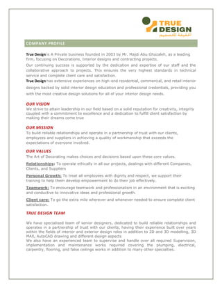 COMPANY PROFILE
True Design is A Private business founded in 2003 by Mr. Majdi Abu Ghazaleh, as a leading
firm, focusing on Decorations, Interior designs and contracting projects.
Our continuing success is supported by the dedication and expertise of our staff and the
collaborative approach to projects. This ensures the very highest standards in technical
service and complete client care and satisfaction.
True Design has extensive experiences on high-end residential, commercial, and retail interior
designs backed by solid interior design education and professional credentials, providing you
with the most creative design solutions for all of your interior design needs.
OUR VISION
We strive to attain leadership in our field based on a solid reputation for creativity, integrity
coupled with a commitment to excellence and a dedication to fulfill client satisfaction by
making their dreams come true
OUR MISSION
To build reliable relationships and operate in a partnership of trust with our clients,
employees and suppliers in achieving a quality of workmanship that exceeds the
expectations of everyone involved.
OUR VALUES
The Art of Decorating makes choices and decisions based upon these core values.
Relationships: To operate ethically in all our projects, dealings with different Companies,
Clients, and Suppliers
Personal Growth: To treat all employees with dignity and respect, we support their
training to help them develop empowerment to do their job effectively.
Teamwork: To encourage teamwork and professionalism in an environment that is exciting
and conductive to innovative ideas and professional growth.
Client care: To go the extra mile wherever and whenever needed to ensure complete client
satisfaction.
TRUE DESIGN TEAM
We have specialised team of senior designers, dedicated to build reliable relationships and
operates in a partnership of trust with our clients, having their experience built over years
within the fields of interior and exterior design roles in addition to 2D and 3D modelling, 3D
MAX, AutoCAD drawing and different design aspects
We also have an experienced team to supervise and handle over all required Supervision,
implementation and maintenance works required covering the plumping, electrical,
carpentry, flooring, and false ceilings works in addition to many other specialties.
 