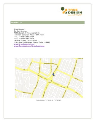 CONTACT US
True Design
Jordan-Amman
Al Madenah Al Monawarah St
Ammon Complex #222 - 5th Floor
Tel. +962 6 5602047
Fax. +962 6 5602049
Mobile. +962 79 7953727
P.O .Box 2400 (Area Postal Code 11941)
www.truedesignjo.com
www.facebook.comtruedesighnjo
Coordinates: 31°59'31"N 35°52'9"E
 