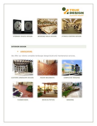 STORAGE SPACES DESIGN WEDDING HALLS DESIGN FITNESS CENTERS DESIGN
EXTERIOR DESIGN
 LANDSCAPING
We offer our clients complete landscape design/build and maintenance services.
CUSTOM LANDSCAPE DESIGN PAVER WALKWAYS COMPUTER IMAGING
FLOWER BEDS DECKS & PATIOS GRADING
 