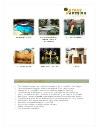 SWIMMING POOLS GARDEN FOUNTAINS,
GARDEN PONDS &
WATERFALLS
PLAYGROUND AREAS
RETAINING WALLS LANDSCAPE LIGHTING FENCES
 SUPERVISION & CONSULTING
 True Design Provides Interior Design Consulting Services to Meet Your Needs
 Plans and directs the construction or remodeling of an interior space.
 Specialized in remodeling commercial buildings and other facilities
 Planning major renovations or constructing new buildings and residences.
 selects the paints, artwork, furniture, and materials to be used for the project
 Supervising contracted workers in the construction of the new interior design.
 Ensuring that the carried out work is up to code and matches the client's desire
 Coordination with contractors, vendors and other consultants
 Site visits, site drawing review, punch lists
 Accessories, signage, artwork, interior plantings
 Ribbon cutting and great parties
 Post occupancy evaluation
 