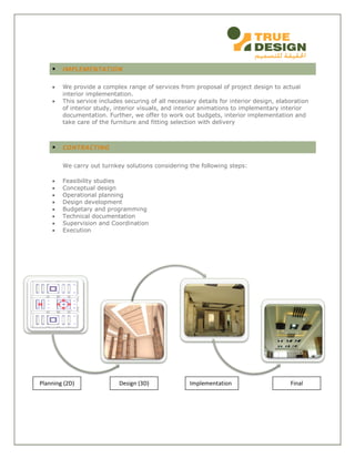  IMPLEMENTATION
 We provide a complex range of services from proposal of project design to actual
interior implementation.
 This service includes securing of all necessary details for interior design, elaboration
of interior study, interior visuals, and interior animations to implementary interior
documentation. Further, we offer to work out budgets, interior implementation and
take care of the furniture and fitting selection with delivery
 CONTRACTING
We carry out turnkey solutions considering the following steps:
 Feasibility studies
 Conceptual design
 Operational planning
 Design development
 Budgetary and programming
 Technical documentation
 Supervision and Coordination
 Execution
Planning (2D) Design (3D) Implementation Final
 