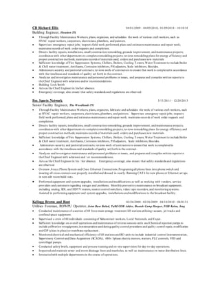 CB Richard Ellis 04/01/2009 – 04/09/2010, 01/09/2014 – 10/10/14
Building Engineer, Houston TX
 Through Facility Maintenance Workers, plans, organizes, and schedules the work of various craft workers, such as
HVAC repair workers, carpenters, electricians, plumbers, and painters.
 Supervises emergency repair jobs; inspects field work performed; plans and estimates maintenance andrepair work;
maintains records of work order requests and completion.
 Directs facility repairs, installations, small construction remodeling, grounds improvement, andmaintenance projects;
coordinates with other departments to complete remodelingprojects; reviews remodeling plans for energy efficiency and
proper construction methods; maintains records of materials used; orders and purchases new materials
 Sufficient knowledge of Fire Suppression Systems, Chillers, Boilers, Cooling Towers, Water Treatment to include Boiler
& Chill water treatment, Antifoams, Corrosion inhibitors, PH adjusters, Scale inhibitors, Biocides.
 Administers security and janitorial contracts; reviews work of contractors to ensure that work is completedin accordance
with the timeliness and standards of quality set forth in the contract.
 Analyzes and investigates maintenance andpersonnel problems or issues, and prepares and compiles written reports to
the Chief Engineer with solutions and/or recommendations.
 Building Lock Smith
 Acts as the Chief Engineer in his/her absence.
 Emergency coverage; also ensure that safety standards and regulations are observed.
Fox Sports Network 5/11/2011 – 12/20/2013
Senior Facility Engineer, The Woodlands TX
 Through Facility Maintenance Workers, plans, organizes, fabricate and schedules the work of various craft workers, such
as HVAC repair workers, carpenters, electricians, plumbers, and painters. Supervises emergency repair jobs; inspects
field work performed; plans and estimates maintenance andrepair work; maintains records of work order requests and
completion.
 Directs facility repairs, installations, small construction remodeling, grounds improvement, andmaintenance projects;
coordinates with other departments to complete remodelingprojects; reviews remodeling plans for energy efficiency and
proper construction methods; maintains records of materials used; orders and purchases new materials.
 Sufficient knowledge of Fire Suppression Systems, Chillers, Boilers, Cooling Towers, Water Treatment to include Boiler
& Chill water treatment, Antifoams, Corrosion inhibitors, PH adjusters, Scale inhibitors, Biocides.
 Administers security and janitorial contracts; reviews work of contractors to ensure that work is completedin
accordance with the timeliness and standards of quality set forth in the contract.
 Analyzes and investigates maintenance andpersonnel problems or issues, and prepares and compiles written reports to
the Chief Engineer with solutions and / or recommendations.
 Acts as the Chief Engineer in his / her absence. Emergency coverage; also ensure that safety standards and regulations
are observed
 Oversaw Avaya Phone System and Cisco Ethernet Connections. Programingall phone lines into phone switch and
insuring all cross connects our properly installedand dressed in neatly. Running CAT6 for new phone or Ethernet set ups
in new edit room build outs.
 Performedequipment and system upgrades, installations andmodifications as well as working with vendors, service
providers and customers regarding outages and problems. Monthly preventive maintenance on broadcast equipment,
including analog, SDI, and HDTV routers, master control switchers, video tape recorders, and monitoringsystems.
Assisted in performingequipment and system upgrades, installations andmodifications to the broadcast facility.
Kellogg Brown and Root 02/26/2008 - 02/26/2009 04/10/2010 – 04/01/11
Utilities Foreman, ROWPU Operator, Joint Base Balad, Tallil COB Adder, Basrah Camp Harper, FOB Kalsu, Iraq
 Conducted maintenance of a section of 44 force main sewage treatment lift stations utilizingvacuum, jet trucks and
confined space equipment.
 Supervised a crew of 40 individuals consistingof Subcontract workers, Local Nationals, and Expat.
 Sufficient knowledge on overall operations andmaintenance of reverse osmosis units and Chemical injection pumps to
include calibration onequipment,instrumentationusedduringquality control procedures andquality control repair, modification
andCIP (clean in place)or membranereplacement .
 Monitoredelectrical and mechanical efficiency of lift stations and RO units to include industrial control instrumentation,
Supervisory Control andData Acquisition (SCADA), 480v 3phase electric motors, starters, PLC controls, VFD and
centrifugal pumps.
 Conducted safety briefs, equipment and process trainingand on-site supervision for day-to-day operations.
 Inspectedand maintain sewer and storm drainage lines and manholes, as well as maintenance on water distribution lines.
 Interactedwith multiple departments in the course of operations.
 