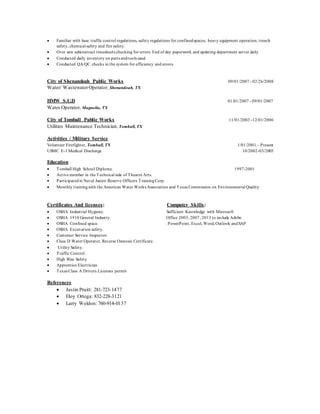  Familiar with base traffic control regulations, safety regulations for confinedspaces, heavy equipment operation, trench
safety, chemical safety and fire safety.
 Over saw subcontract timesheets checking for errors. End of day paperwork and updating department server daily
 Conducted daily inventory on parts andtools used.
 Conducted QA/QC checks in the system for efficiency and errors.
City of Shenandoah Public Works 09/01/2007 - 02/26/2008
Water/ WastewaterOperator, Shenandoah, TX
HMW S.U.D 01/01/2007 - 09/01/2007
Water Operator, Magnolia, TX
City of Tomball Public Works 11/01/2003 -12/01/2006
Utilities Maintenance Technician, Tomball, TX
Activities / Military Service
Volunteer Firefighter, Tomball, TX 1/01/2001 – Present
USMC E-1 Medical Discharge 10/2002-03/2003
Education
 Tomball High School Diploma. 1997-2001
 Active member in the Technical side of Theatre Arts.
 Participatedin Naval Junior Reserve Officers TrainingCorp.
 Monthly trainingwith the American Water Works Association and Texas Commission on Environmental Quality.
Certificates And licenses: Computer Skills:
 OSHA Industrial Hygiene. Sufficient Knowledge with Microsoft
 OSHA 1910 General Industry. Office 2003, 2007, 2013 to include Adobe
 OSHA Confined space. PowerPoint, Excel, Word, Outlook andSAP
 OSHA Excavation safety.
 Customer Service Inspector.
 Class D Water Operator, Reverse Osmosis Certificate.
 Utility Safety.
 Traffic Control.
 High Rise Safety
 Apprentice Electrician
 Texas Class A Drivers Licenses permit
References
 Justin Pruitt: 281-723-1477
 Eloy Ortega: 832-228-3121
 Larry Weldon: 760-914-0137
 