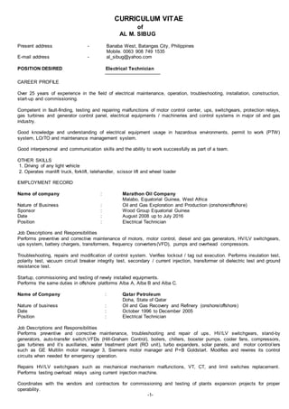 CURRICULUM VITAE
of
AL M. SIBUG
Present address - Banaba West, Batangas City, Philippines
Mobile. 0063 908 749 1535
E-mail address - al_sibug@yahoo.com
POSITION DESIRED Electrical Technician
CAREER PROFILE
Over 25 years of experience in the field of electrical maintenance, operation, troubleshooting, installation, construction,
start-up and commissioning.
Competent in fault-finding, testing and repairing malfunctions of motor control center, ups, switchgears, protection relays,
gas turbines and generator control panel, electrical equipments / machineries and control systems in major oil and gas
industry.
Good knowledge and understanding of electrical equipment usage in hazardous environments, permit to work (PTW)
system, LO/TO and maintenance management system.
Good interpersonal and communication skills and the ability to work successfully as part of a team.
OTHER SKILLS
1. Driving of any light vehicle
2. Operates manlift truck, forklift, telehandler, scissor lift and wheel loader
EMPLOYMENT RECORD
Name of company : Marathon Oil Company
Malabo, Equatorial Guinea, West Africa
Nature of Business : Oil and Gas Exploration and Production (onshore/offshore)
Sponsor : Wood Group Equatorial Guinea
Date : August 2008 up to July 2016
Position : Electrical Technician
Job Descriptions and Responsibilities
Performs preventive and corrective maintenance of motors, motor control, diesel and gas generators, HV/LV switchgears,
ups system, battery chargers, transformers, frequency converters(VFD), pumps and overhead compressors.
Troubleshooting, repairs and modification of control system. Verifies lockout / tag out execution. Performs insulation test,
polarity test, vacuum circuit breaker integrity test, secondary / current injection, transformer oil dielectric test and ground
resistance test.
Startup, commissioning and testing of newly installed equipments.
Performs the same duties in offshore platforms Alba A, Alba B and Alba C.
Name of Company : Qatar Petroleum
Doha, State of Qatar
Nature of business : Oil and Gas Recovery and Refinery (onshore/offshore)
Date : October 1996 to December 2005
Position : Electrical Technician
Job Descriptions and Responsibilities
Performs preventive and corrective maintenance, troubleshooting and repair of ups, HV/LV switchgears, stand-by
generators, auto-transfer switch,VFDs (Hill-Graham Control), boilers, chillers, booster pumps, cooler fans, compressors,
gas turbines and it’s auxillaries, water treatment plant (RO unit), turbo expanders, solar panels, and motor controllers
such as GE Multilin motor manager 3, Siemens motor manager and P+B Goldstart. Modifies and rewires its control
circuits when needed for emergency operation.
Repairs HV/LV switchgears such as mechanical mechanism malfunctions, VT, CT, and limit switches replacement.
Performs testing overload relays using current injection machine.
Coordinates with the vendors and contractors for commissioning and testing of plants expansion projects for proper
operability.
-1-
 