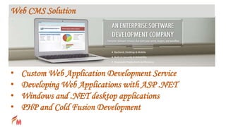 • Custom Web Application Development Service
• Developing Web Applications with ASP .NET
• Windows and .NET desktop applications
• PHP and Cold Fusion Development
Web CMS Solution
 