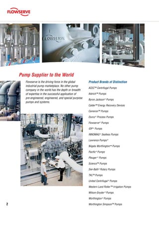 Product Brands of Distinction
ACEC™ Centrifugal Pumps
Aldrich™ Pumps
Byron Jackson®
Pumps
Calder™ Energy Recovery Devices
Cameron™ Pumps
Durco®
Process Pumps
Flowserve®
Pumps
IDP®
Pumps
INNOMAG®
Sealless Pumps
Lawrence Pumps®
Niigata Worthington™ Pumps
Pacific®
Pumps
Pleuger ®
Pumps
Scienco™ Pumps
Sier-Bath®
Rotary Pumps
TKL™ Pumps
United Centrifugal ®
Pumps
Western Land Roller™ Irrigation Pumps
Wilson-Snyder ®
Pumps
Worthington®
Pumps
Worthington Simpson™ Pumps
Flowserve is the driving force in the global
industrial pump marketplace. No other pump
company in the world has the depth or breadth
of expertise in the successful application of
pre-engineered, engineered, and special purpose
pumps and systems.
Pump Supplier to the World
2
 