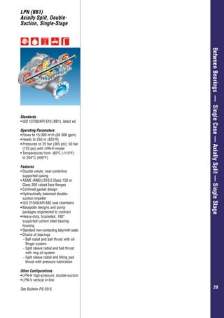 Overhung–GeneralIndustry
2929
BetweenBearings—SingleCase—AxiallySplit—SingleStage
LPN (BB1)
Axially Split, Double-
Suction, Single-Stage
Standards
•	ISO 13709/API 610 (BB1), latest ed.
Operating Parameters
•	Flows to 15 000 m3
/h (65 000 gpm)
•	Heads to 250 m (820 ft)
•	Pressures to 25 bar (365 psi); 50 bar
(725 psi) with LPN-H model
•	Temperatures from -80°C (-110°F)
to 204°C (400°F)
Features
•	Double volute, near-centerline
supported casing
•	ASME (ANSI) B16.5 Class 150 or
Class 300 raised face flanges
•	Confined gasket design
•	Hydraulically balanced double-
suction impeller
•	ISO 21049/API 682 seal chambers
•	Baseplate designs and pump
packages engineered to contract
•	Heavy-duty, bracketed, 180°
supported carbon steel bearing
housing
•	Standard non-contacting labyrinth seals
•	Choice of bearings
−− Ball radial and ball thrust with oil
flinger system
−− Split sleeve radial and ball thrust
with ring oil system
−− Split sleeve radial and tilting pad
thrust with pressure lubrication
Other Configurations
•	LPN-H high-pressure, double-suction
•	LPN-V vertical in-line
See Bulletin PS-20-5.
 