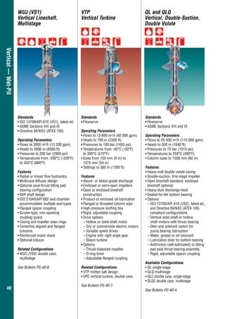 4040
Vertical—Wet-Pit QL and QLQ
Vertical, Double-Suction,
Double Volute
Standards
•	Flowserve
•	ASME Sections VIII and IX
Operating Parameters
•	Flows to 25 000 m3
/h (110 000 gpm)
•	Heads to 500 m (1640 ft)
•	Pressures to 70 bar (1015 psi)
•	Temperatures to 204°C (400°F)
•	Column sizes to 1500 mm (60 in)
Features
•	Heavy-wall double volute casing
•	Double-suction, first-stage impeller
•	Open lineshaft standard; enclosed
lineshaft optional
•	Heavy-duty discharge head
•	Sealed-for-life bottom bearing
•	Options
–	ISO 13709/API 610 (VS2), latest ed.,
and Directive 94/9/EC (ATEX 100)
compliant configurations
–	Vertical solid shaft or hollow
	 shaft motors with thrust bearing
–	Oiler and solenoid switch for
	 pump bearing lubrication
–	Water, grease or oil lubricant
–	Lubrication lines for bottom bearing
–	Antifriction (self-lubricated) or tilting
pad axial thrust bearing assembly
–	Rigid, adjustable spacer coupling
Available Configurations
•	QL single-stage
•	QLQ multistage
•	QLC double case, single-stage
•	QLQC double case, multistage
See Bulletin PS-40-4.
VTP
Vertical Turbine
WUJ (VS1)
Vertical Lineshaft,
Multistage
Standards
•	Flowserve
Operating Parameters
•	Flows to 13 600 m3
/h (60 000 gpm)
•	Heads to 700 m (2300 ft)
•	Pressures to 100 bar (1450 psi)
•	Temperatures from -45°C (-50°F)
	 to 300°C (570°F)
•	Sizes from 150 mm (6 in) to
1375 mm (54 in)
•	Settings to 365 m (1200 ft)
Features
•	Above- or below-grade discharge
•	Enclosed or semi-open impellers
•	Open or enclosed lineshaft
construction
•	Product or enclosed oil lubrication
•	Flanged or threaded column pipe
•	High-pressure stuffing box
•	Rigid, adjustable coupling
•	Drive options
–	Hollow or solid shaft motor
–	Dry or submersible electric motors
–	Variable speed drives
–	Engine with right angle gear
–	Steam turbine
•	Options
–	Thrust-balanced impeller
–	O-ring bowl
–	Adjustable flanged coupling
Related Configurations
•	VTP molten salt design
•	VPC vertical turbine, double case
See Bulletin PS-40-7.
Standards
•	ISO 13709/API 610 (VS1), latest ed.
•	ASME Sections VIII and IX
•	Directive 94/9/EC (ATEX 100)
Operating Parameters
•	Flows to 3000 m3
/h (13 200 gpm)
•	Heads to 2000 m (6560 ft)
•	Pressures to 200 bar (2900 psi)
•	Temperatures from -200°C (-328°F)
to 350°C (660°F)
Features
•	Radial or mixed flow hydraulics
•	Multivane diffuser design
•	Optional axial thrust tilting pad
	 bearing configuration
•	Stiff shaft design
•	ISO 21049/API 682 seal chamber
accommodates multiple seal types
•	Flanged spacer coupling
•	Screen-type, non-sparking
coupling guard
•	Casing and impeller wear rings
•	Centerline aligned and flanged
columns
•	Reinforced motor stand
•	Optional inducer
Related Configurations
•	WUC (VS6) double case,
	multistage
See Bulletin PS-40-8.
 