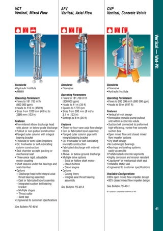 4141
Vertical—Wet-Pit
AFV
Vertical, Axial Flow
CVP
Vertical, Concrete Volute
Standards
•	Flowserve
Operating Parameters
•	Flows to 181 700 m3
/h
(800 000 gpm)
•	Heads to 11 m (35 ft)
•	Speeds to 1770 rpm
•	Sizes from 200 mm (8 in) to
3.1 m (123 in)
•	Settings to 8 m (25 ft)
Features
•	Three- or four-vane axial flow design
•	Cast or fabricated bowl assembly
•	Flanged outer column pipe with
integral bearing bracket
•	Oil, freshwater or self-lubricating
lineshaft construction
•	Fabricated discharge with mitered
elbow
•	Above- or below-ground discharge
•	Multiple drive options
−− Solid or hollow shaft motor
−− Steam turbine
−− Diesel engine
•	Options
−− Casing liners
−− Integral axial thrust bearing
assembly
See Bulletin PS-40-3.
Standards
•	Hydraulic Institute
•	AWWA
Operating Parameters
• Flows to 181 700 m3
/h
(800 000 gpm)
• Heads to 110 m (350 ft)
• Sizes from 1200 mm (48 in) to
	 3380 mm (133 in)
Features
•	Five-mitered elbow discharge head
with above- or below-grade discharge
• Pullout or non-pullout construction
•	Flanged outer column with integral
bearing bracket
• Enclosed or semi-open impellers
• Oil, freshwater or self-lubricating
	 column construction
• Seal chamber accepts packing or
	 mechanical seal
• Three-piece rigid, adjustable
motor coupling
• Shaft sleeves under the bearings and
seal chamber
• Options
– Discharge head with integral axial
thrust bearing assembly
–	Cast or fabricated bowl assembly
–	Integrated suction bell bearing
bracket
–	Multiple stages
– Thrust collar
– Sand cap
• Engineered to customer specifications
See Bulletin PS-40-6.
VCT
Vertical, Mixed Flow
Standards
•	Flowserve
•	Hydraulic Institute
Operating Parameters
•	Flows to 200 000 m3
/h (800 000 gpm)
•	Heads to 60 m (197 ft)
Features
•	Vertical dry-pit design
•	Removable metallic pump pullout
unit within a concrete volute
•	Suction bell connected to preformed
high-efficiency, vortex-free concrete
suction box
•	Open mixed flow and closed mixed
flow impeller options
•	Dry shaft design
•	No submerged bearings
•	Bearings and sealing systems
	 easily accessible
•	Prefabricated concrete segments
•	Highly corrosion and erosion resistant
•	Liquidyne®
or mechanical shaft seal
•	Inflatable static seal
•	Engineered to customer specifications
Available Configurations
•	BSV open mixed flow impeller design
•	BCV closed mixed flow impeller design
See Bulletin PS-40-1.
® Liquidyne is a registered trademark of IHC.
 