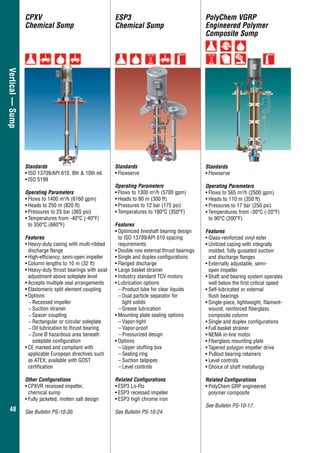 4848
Vertical—Sump ESP3
Chemical Sump
Standards
•	Flowserve
Operating Parameters
•	Flows to 1300 m3
/h (5700 gpm)
•	Heads to 90 m (300 ft)
•	Pressures to 12 bar (175 psi)
•	Temperatures to 180°C (350°F)
Features
•	Optimized lineshaft bearing design
	 to ISO 13709/API 610 spacing
requirements
•	Double row external thrust bearings
•	Single and duplex configurations
•	Flanged discharge
•	Large basket strainer
•	Industry standard TCV motors
•	Lubrication options
–	Product lube for clear liquids
–	Dual particle separator for
light solids
–	Grease lubrication
•	Mounting plate sealing options
–	Vapor-tight
–	Vapor-proof
–	Pressurized design
•	Options
–	Upper stuffing box
–	Sealing ring
–	Suction tailpipes
–	Level controls
Related Configurations
•	ESP3 Lo-Flo
•	ESP3 recessed impeller
•	ESP3 high chrome iron
See Bulletin PS-10-24.
PolyChem VGRP
Engineered Polymer
Composite Sump
Standards
•	Flowserve
Operating Parameters
•	Flows to 565 m3
/h (2500 gpm)
•	Heads to 110 m (350 ft)
•	Pressures to 17 bar (250 psi)
•	Temperatures from -30°C (-20°F)
to 90°C (200°F)
Features
•	Glass-reinforced vinyl ester
•	Unitized casing with integrally
molded, fully gusseted suction
and discharge flanges
•	Externally adjustable, semi-
open impeller
•	Shaft and bearing system operates
well below the first critical speed
•	Self-lubricated or external
	 flush bearings
•	Single-piece, lightweight, filament-
wound, reinforced fiberglass
composite column
•	Single and duplex configurations
•	Full basket strainer
•	NEMA in-line motor
•	Fiberglass mounting plate
•	Tapered polygon impeller drive
•	Pullout bearing retainers
•	Level controls
•	Choice of shaft metallurgy
Related Configurations
•	PolyChem GRP engineered
polymer composite
See Bulletin PS-10-17.
CPXV
Chemical Sump
Standards
•	ISO 13709/API 610, 8th & 10th ed.
•	ISO 5199
Operating Parameters
•	Flows to 1400 m3
/h (6160 gpm)
•	Heads to 250 m (820 ft)
•	Pressures to 25 bar (365 psi)
•	Temperatures from -40°C (-40°F)
to 350°C (660°F)
Features
•	Heavy-duty casing with multi-ribbed
discharge flange
•	High-efficiency, semi-open impeller
•	Column lengths to 10 m (32 ft)
•	Heavy-duty thrust bearings with axial
adjustment above soleplate level
•	Accepts multiple seal arrangements
•	Elastomeric split element coupling
•	Options
−− Recessed impeller
−− Suction strainer
−− Spacer coupling
−− Rectangular or circular soleplate
−− Oil lubrication to thrust bearing
−− Zone Ø hazardous area beneath
soleplate configuration
•	CE marked and compliant with
applicable European directives such
as ATEX; available with GOST
certification
Other Configurations
•	CPXVR recessed impeller,
chemical sump
•	Fully jacketed, molten salt design
See Bulletin PS-10-30.
 
