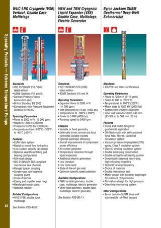 Overhung–GeneralIndustry
6262
SpecialtyProducts—ExtremeTemperaturePumps WUC-LNG Cryogenic (VS6)
Vertical, Double Case,
Multistage
VKW and TKW Cryogenic
Liquid Expander (VS6)
Double Case, Multistage,
Electric Generator
Byron Jackson SUBM
Geothermal Deep-Well
Submersible
Standards
•	ISO 13709/API 610 (VS6),
latest edition
•	ASME Sections VIII and IX
•	German Pressure Vessel
Association (AD)
•	British Standard BS 5500
•	Compliance with Pressure Equipment
Directive 97/23/EC
Operating Parameters
•	Flows to 3000 m3
/h (13 000 gpm)
•	Heads to 1200 m (3900 ft)
•	Pressures to 200 bar (3000 psi)
•	Temperatures from -200°C (-328°F)
	 to -45°C (-50°F)
Features
•	Coffer dam system
•	Radial or mixed flow hydraulics
•	Low suction velocity can design
•	Optional axial thrust tilting pad
	 bearing configuration
•	Stiff shaft design
•	ISO 21049/API 682 compliant
mechanical seal chamber
•	Flanged spacer coupling
•	Screen-type, non-sparking
	 coupling guard
•	Inside drain line
•	Casing and impeller wear rings
•	Reinforced motor stand
•	Optional inducer
Related Configurations
•	WUC (VS6) double case,
multistage
See Bulletin PSS-40-9.1.
Standards
•	ISO 13709/API 610 (VS6),
latest edition
•	ASME Sections VIII and IX
Operating Parameters
•	Expander flows to 2500 m3
/h
	 (11 000 gpm)
•	Inlet pressures to 70 bar (1000 psi)
•	Temperatures to -180°C (-290°F)
•	Power to 3 MW (4000 hp)
•	Runaway speed to 5400 rpm
Features
•	Variable or fixed geometry
•	Externally driven remote and local
controlled variable wickets
•	Optimal isentropic efficiency
•	Overall improvement of compressor
power efficiency
•	Air-cooled generator
•	Temperature reduction through
	 liquid expansion
•	Additional electric generation
•	Low vibration
•	Low noise level
•	State-of-the-art gas seal
•	Optimum specific speed selection
Available Configurations
•	TWK variable geometry, double
case, multistage, electric generator
•	VKW fixed geometry, double case,
multistage, electric generator
See Bulletin PSS-90-7.1.
Standards
•	IEC/VDE and other certifications
Operating Parameters
•	Flows to 720 m3
/h (3170 gpm)
•	Heads to 800 m (2625 ft)
•	Temperatures to 160°C (320°F)
•	Motor sizes to 1500 kW (2000 hp)
•	Speeds from 2900 to 3500 rpm
•	Inner well diameters from 340 mm
(13-3/8 in) to 508 mm (20 in)
Features
•	Pump and motor design for
geothermal application
•	Oil-filled motor with self-contained
force feed, filtered, cooled oil
circulation system
•	Vacuum pressure impregnated (VPI)
epoxy, Class F insulation system
•	Class C winding insulation system
•	Double cable plug construction
•	Double-acting thrust bearing system
•	Dynamically balanced heavy-duty,
high-efficiency impellers
•	Optional variable frequency
•	Choice of materials
•	Double mechanical seal
•	Motor design with breather diaphragm
for pressure compensation
•	Non-return design for high pressure
•	Downhole monitoring system
Other Configurations
•	Byron Jackson SUBM deep-well
submersible (oil-filled design)
 