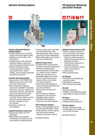 Overhung–GeneralIndustry
6363
SpecialtyProducts—Others
Hydraulic Decoking Systems
Intelligent Process Solutions (IPS)
•	Family of equipment monitoring
and control products that helps to
proactively manage plant assets
−− Collect key system parameters
−− Analyze and synthesize data into
actionable information
−− Protect process equipment via
automated responses
−− Transmit information to enable a
timely manual response
•	Increase uptime
•	Reduce operating costs
IPS Wireless
•	Cost-effective and scalable data
acquisition system
•	Open platform architecture
•	Omni-directional technology
IPS APEX
•	Advanced diagnostics
•	Intelligent control algorithms protect
against high-risk process conditions
IPS Tempo
•	Variable frequency drive
•	Intelligent system optimization
IPS Power Monitor
•	Monitors actual power usage
•	Programmable start-up delay and
low and high trip points
See Bulletin PS-90-11.
Flowserve Automated Hydraulic
Decoking Systems
•	Increase delayed coking unit (DCU)
capacity and improve operator safety
•	Installed in more than 95% of the
world’s DCUs
•	Complete systems with virtually all
equipment needed to operate and
control the hydraulic decoking process
•	Extensive aftermarket support
including specialists to evaluate
system performance, improve
reliability, and recommend operational
and safety best practices
Complete Coke Cutting Systems
•	Jet pump train: ISO 13709/API 610
(BB5) jet pump, driver, lube oil skid
and control system panel
•	Coke cutting system: decoking
control valve, AutoShift™ combination
cutting tool, rotary joint, isolation and
bleed valves, drill stem, tool guide and
enclosure and high-pressure hose
•	Cutting assembly lifting system:
crosshead, free-fall arresters, winches
and winch controls, pulley blocks,
and latch mechanism to stow
the crosshead
•	Automation, controls and
instrumentation
AutoShift Combination Cutting Tool
•	Removes the operator from the
cutting deck
•	Mode shifting is accomplished
automatically and remotely by water
pressurization and depressurization
•	Provides greater system automation
and improved efficiency while
improving operator safety, reducing
cycle time and easing maintenance
•	Mode shifting helps to free impeded
tools from slumped beds
Advanced Cutting Control
•	Complete systems and enclosures
to monitor and control the operations
•	Continuous feedback signals
indicate equipment and drum status
(i.e., position in drum, rotational
speed, wore rope tension, etc.)
•	Embedded intelligence to process
data for monitoring and control;
operator interface only required
for sequence exception
•	Video and acoustic equipment to
monitor cutting deck operations and
coke chute conditions
•	Remote winch and rotary joint
operation
•	Remote sensing of cutting jet
impingement on the coke drum
•	Interlocking safety systems
•	IPS APEX™ data monitoring,
transmission and control systems
Online Assurance Programs
•	Access to data aggregation tools via
the Technology Advantage™ Portal
•	Enable experts to monitor, diagnose
and communicate operating
solutions to increase unit uptime
See Bulletin PS-90-6.
IPS Equipment Monitoring
and Control Products
 