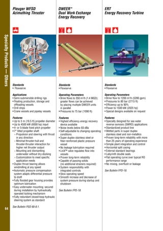 Overhung–GeneralIndustry
6464
SpecialtyProducts—Others DWEERTM
Dual Work Exchange
Energy Recovery
ERT
Energy Recovery Turbine
Standards
•	Flowserve
Operating Parameters
•	Brine flows to 350 m3
/h (1.4 MGD);
greater flows can be achieved
by placing multiple DWEER units
in parallel
•	Pressures to 75 bar (1090 ft)
Features
•	Highest efficiency energy recovery
device available
•	Noise levels below 83 dBa
•	Self-adjustable to changing operating
conditions
•	Super duplex stainless steel or
fiber-reinforced plastic pressure
vessel
•	No leakage lubrication required
•	LinX™ valve regulates flow into
vessels
•	Proven long-term reliability
•	Capable of passing solids
(no additional strainers required)
•	System responsibility with
integrated controls
•	Slow operating speed
•	Smooth increase and decrease of
system pressure during startup and
shutdown
See Bulletin FPD-18.
Standards
•	Flowserve
Operating Parameters
•	Brine flow to 1200 m3
/h (5280 gpm)
•	Pressures to 80 bar (2715 ft)
•	Efficiency up to 90%
•	Power to 1500 kW (2025 hp)
•	Special designs available on request
Features
•	Specially designed for sea water
reverse osmosis (SWRO) applications
•	Standardized product line
•	Wetted parts in super duplex
stainless steel and non-metallics
•	Proven long-term reliability with more
than 25 years of operating experience
•	Simple plant integration and control
•	Horizontal split casing
•	External standard bearings
•	Labyrinth double seals
•	Flat operating curve over typical RO
performance range
•	No mixing, overflush or leakage
See Bulletin FPD-18.
Standards
•	 Flowserve
Applications
•	Semi-submersible drilling rigs
•	Floating production, storage and
offloading vessels
•	Drill ships
•	Crane vessels and pipelay vessels
Features
•	Up to 5 m (16.5 ft) propeller diameter
•	Up to 4500 kW (6000 hp) input
•	4- or 5-blade fixed pitch propeller
•	7° tilted propeller shaft
−− Propulsion and steering with thrust
in any direction
−− Minimal thruster-hull and
thruster-thruster interaction for
higher net thruster output
−− Mounting and dismantling
underwater without dry-docking
−− Customization to meet specific
application needs
•	Duplex thrust bearing allows
windmilling at any speed
•	Automatic pressure compensation
system adapts differential pressure
to draft
•	Fully flooded gear housing provides
optimum lubrication
•	Easy underwater mounting; secured
during installation by hydraulically
operated locking mechanism
•	Fully redundant closed-loop hydraulic
steering system as standard
See Bulletin PSS-90-8.1.
Pleuger WFSD
Azimuthing Thruster
 