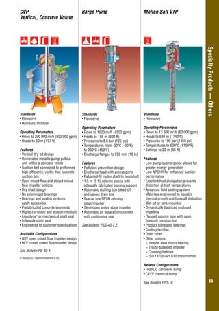 Overhung–GeneralIndustry
6565
SpecialtyProducts—Others
Standards
•	Flowserve
Operating Parameters
•	Flows to 1020 m3
/h (4500 gpm)
•	Heads to 185 m (600 ft)
•	Pressures to 8.6 bar (125 psi)
•	Temperatures from -30°C (-20°F)
to 230°C (450°F)
•	Discharge flanges to 250 mm (10 in)
Features
•	Pollution prevention design
•	Discharge head with access ports
•	Rabbeted-fit motor shaft to headshaft
•	1.5 m (5 ft) column pieces with
integrally fabricated bearing support
•	Automatic stuffing box bleed-off
and valved drain line
•	Special low NPSH priming
stage impeller
•	Semi-open series stage impeller
•	Automatic air separation chamber
with continuous seal
See Bulletin PSS-40-7.2.
Barge PumpCVP
Vertical, Concrete Volute
Standards
•	Flowserve
•	Hydraulic Institute
Operating Parameters
•	Flows to 200 000 m3
/h (800 000 gpm)
•	Heads to 60 m (197 ft)
Features
•	Vertical dry-pit design
•	Removable metallic pump pullout
unit within a concrete volute
•	Suction bell connected to preformed
high-efficiency, vortex-free concrete
suction box
•	Open mixed flow and closed mixed
flow impeller options
•	Dry shaft design
•	No submerged bearings
•	Bearings and sealing systems
	 easily accessible
•	Prefabricated concrete segments
•	Highly corrosion and erosion resistant
•	Liquidyne®
or mechanical shaft seal
•	Inflatable static seal
•	Engineered to customer specifications
Available Configurations
•	BSV open mixed flow impeller design
•	BCV closed mixed flow impeller design
See Bulletin PS-40-1.
® Liquidyne is a registered trademark of IHC.
Molten Salt VTP
Standards
•	Flowserve
Operating Parameters
•	Flows to 13 600 m3
/h (60 000 gpm)
•	Heads to 530 m (1740 ft)
•	Pressures to 100 bar (1450 psi)
•	Temperatures to 600°C (1100°F)
•	Settings to 20 m (65 ft)
Features
•	Low pump submergence allows for
greater energy generation
•	Low NPSHR for enhanced suction
performance
•	Excellent heat dissipation prevents
distortion at high temperatures
•	Advanced fluid sealing system
•	Materials engineered to equalize
thermal growth and forestall distortion
•	Wet-pit or tank-mounted
•	Dynamically balanced enclosed
impellers
•	Flanged column pipe with open
lineshaft construction
•	Product lubricated bearings
•	Cooling fan/disc
•	Drain tubes
•	Other options
−− Integral axial thrust bearing
−− Thrust-balanced impeller
−− Coupling bellows
−− ISO 13709/API 610 construction
Related Configurations
•	FRBHJC cantilever sump
•	CPXV chemical sump
See Bulletin FPD-16.
 