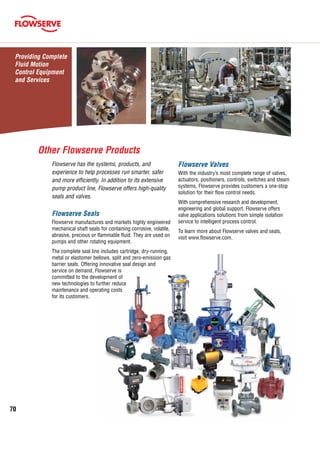 70
Flowserve Valves
With the industry’s most complete range of valves,
actuators, positioners, controls, switches and steam
systems, Flowserve provides customers a one-stop
solution for their flow control needs.
With comprehensive research and development,
engineering and global support, Flowserve offers
valve applications solutions from simple isolation
service to intelligent process control.
To learn more about Flowserve valves and seals,
visit www.flowserve.com.
Flowserve has the systems, products, and
experience to help processes run smarter, safer
and more efficiently. In addition to its extensive
pump product line, Flowserve offers high-quality
seals and valves.
Flowserve Seals
Flowserve manufactures and markets highly engineered
mechanical shaft seals for containing corrosive, volatile,
abrasive, precious or flammable fluid. They are used on
pumps and other rotating equipment.
The complete seal line includes cartridge, dry-running,
metal or elastomer bellows, split and zero-emission gas
barrier seals. Offering innovative seal design and
service on demand, Flowserve is
committed to the development of
new technologies to further reduce
maintenance and operating costs
for its customers.
Other Flowserve Products
Providing Complete
Fluid Motion
Control Equipment
and Services
 