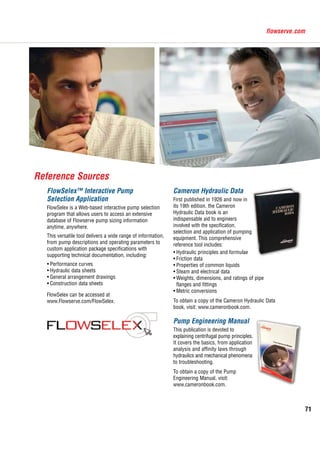 71
flowserve.com
Cameron Hydraulic Data
First published in 1926 and now in
its 19th edition, the Cameron
Hydraulic Data book is an
indispensable aid to engineers
involved with the specification,
selection and application of pumping
equipment. This comprehensive
reference tool includes:
•	Hydraulic principles and formulae
•	Friction data
•	Properties of common liquids
•	Steam and electrical data
•	Weights, dimensions, and ratings of pipe
flanges and fittings
•	Metric conversions
To obtain a copy of the Cameron Hydraulic Data
book, visit: www.cameronbook.com.
Pump Engineering Manual
This publication is devoted to
explaining centrifugal pump principles.
It covers the basics, from application
analysis and affinity laws through
hydraulics and mechanical phenomena
to troubleshooting.
To obtain a copy of the Pump
Engineering Manual, visit:
www.cameronbook.com.
FlowSelex™ Interactive Pump
Selection Application
FlowSelex is a Web-based interactive pump selection
program that allows users to access an extensive
database of Flowserve pump sizing information
anytime, anywhere.
This versatile tool delivers a wide range of information,
from pump descriptions and operating parameters to
custom application package specifications with
supporting technical documentation, including:
•	Performance curves
•	Hydraulic data sheets
•	General arrangement drawings
•	Construction data sheets
FlowSelex can be accessed at
www.Flowserve.com/FlowSelex.
Reference Sources
 