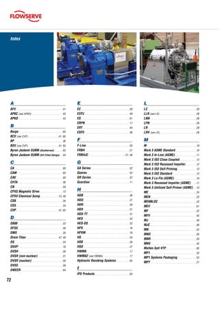 72
A
AFV . . . . . . . . . . . . . . . . . . . . . . . . . . . . . . . . . . 41
APKC (see APKD) . . . . . . . . . . . . . . . . . . . . . . . 43
APKD. . . . . . . . . . . . . . . . . . . . . . . . . . . . . . . . . 43
B
Barge. . . . . . . . . . . . . . . . . . . . . . . . . . . . . . . . . 65
BCV (see CVP). . . . . . . . . . . . . . . . . . . . . . . 41, 65
BP	. . . . . . . . . . . . . . . . . . . . . . . . . . . . . . . . . . . . 36
BSV (see CVP). . . . . . . . . . . . . . . . . . . . . . . 41, 65
Byron Jackson SUBM (Geothermal). . . . . . . 62
Byron Jackson SUBM (Oil-Filled Design). . . 44
C
CA	. . . . . . . . . . . . . . . . . . . . . . . . . . . . . . . . . . . . 60
CAM. . . . . . . . . . . . . . . . . . . . . . . . . . . . . . . . . . 60
CAV. . . . . . . . . . . . . . . . . . . . . . . . . . . . . . . . . . . 60
CHTA . . . . . . . . . . . . . . . . . . . . . . . . . . . . . . . . . 36
CN	. . . . . . . . . . . . . . . . . . . . . . . . . . . . . . . . . . . . 59
CPXS Magnetic Drive. . . . . . . . . . . . . . . . . . 13
CPXV Chemical Sump. . . . . . . . . . . . . . 13, 48
CSB. . . . . . . . . . . . . . . . . . . . . . . . . . . . . . . . . . 35
CSX. . . . . . . . . . . . . . . . . . . . . . . . . . . . . . . . . . 34
CVP. . . . . . . . . . . . . . . . . . . . . . . . . . . . . . . 41, 65
D
D800 . . . . . . . . . . . . . . . . . . . . . . . . . . . . . . . . . 23
DFSS . . . . . . . . . . . . . . . . . . . . . . . . . . . . . . . . . 58
DMX. . . . . . . . . . . . . . . . . . . . . . . . . . . . . . . . . . 30
Drain-Titan. . . . . . . . . . . . . . . . . . . . . . . . 47, 49
DS	. . . . . . . . . . . . . . . . . . . . . . . . . . . . . . . . . . . . 24
DSVP. . . . . . . . . . . . . . . . . . . . . . . . . . . . . . . . . 18
DVSH. . . . . . . . . . . . . . . . . . . . . . . . . . . . . . . . . 28
DVSR (non-nuclear). . . . . . . . . . . . . . . . . . . 31
DVSR (nuclear). . . . . . . . . . . . . . . . . . . . . . . 59
DVSS. . . . . . . . . . . . . . . . . . . . . . . . . . . . . . . . . 58
DWEER. . . . . . . . . . . . . . . . . . . . . . . . . . . . . . . 64
E
EC	. . . . . . . . . . . . . . . . . . . . . . . . . . . . . . . . . . . . 30
ECPJ. . . . . . . . . . . . . . . . . . . . . . . . . . . . . . . . . . 49
EG	. . . . . . . . . . . . . . . . . . . . . . . . . . . . . . . . . . . . 61
ERPN. . . . . . . . . . . . . . . . . . . . . . . . . . . . . . . . . 17
ERT. . . . . . . . . . . . . . . . . . . . . . . . . . . . . . . . . . . 64
ESP3 . . . . . . . . . . . . . . . . . . . . . . . . . . . . . . . . . 48
F
F-Line. . . . . . . . . . . . . . . . . . . . . . . . . . . . . . . . 25
FRBH . . . . . . . . . . . . . . . . . . . . . . . . . . . . . . . . 21
FRBHJC . . . . . . . . . . . . . . . . . . . . . . . . . . . 21, 46
G
GA Series. . . . . . . . . . . . . . . . . . . . . . . . . . . . . 52
Gearex. . . . . . . . . . . . . . . . . . . . . . . . . . . . . . . . 52
GR Series. . . . . . . . . . . . . . . . . . . . . . . . . . . . . 52
Guardian. . . . . . . . . . . . . . . . . . . . . . . . . . . . . . 11
H
HDB. . . . . . . . . . . . . . . . . . . . . . . . . . . . . . . . . . 36
HDO. . . . . . . . . . . . . . . . . . . . . . . . . . . . . . . . . . 37
HDR. . . . . . . . . . . . . . . . . . . . . . . . . . . . . . . . . . 59
HDX. . . . . . . . . . . . . . . . . . . . . . . . . . . . . . . . . . 31
HDX-TT. . . . . . . . . . . . . . . . . . . . . . . . . . . . . . . 31
HED . . . . . . . . . . . . . . . . . . . . . . . . . . . . . . . . . . 32
HED-DS. . . . . . . . . . . . . . . . . . . . . . . . . . . . . . . 32
HPX . . . . . . . . . . . . . . . . . . . . . . . . . . . . . . . . . . 16
HPXM. . . . . . . . . . . . . . . . . . . . . . . . . . . . . . . . 16
HS	. . . . . . . . . . . . . . . . . . . . . . . . . . . . . . . . . . . . 54
HSB . . . . . . . . . . . . . . . . . . . . . . . . . . . . . . . . . . 36
HSO. . . . . . . . . . . . . . . . . . . . . . . . . . . . . . . . . . 37
HWMA. . . . . . . . . . . . . . . . . . . . . . . . . . . . . . . . 17
HWMA2 (see HWMA). . . . . . . . . . . . . . . . . . . . 17
Hydraulic Decoking Systems. . . . . . . . . . . 63
I
IPS Products. . . . . . . . . . . . . . . . . . . . . . . . . . 63
L
LC	. . . . . . . . . . . . . . . . . . . . . . . . . . . . . . . . . . . . 20
LLR (see LR) . . . . . . . . . . . . . . . . . . . . . . . . . . . 28
LNN . . . . . . . . . . . . . . . . . . . . . . . . . . . . . . . . . . 28
LPN. . . . . . . . . . . . . . . . . . . . . . . . . . . . . . . . . . 29
LR	. . . . . . . . . . . . . . . . . . . . . . . . . . . . . . . . . . . . 28
LRV (see LR). . . . . . . . . . . . . . . . . . . . . . . . . . . 28
M
M	 . . . . . . . . . . . . . . . . . . . . . . . . . . . . . . . . . . . . 19
Mark 3 ASME Standard. . . . . . . . . . . . . . . . 10
Mark 3 In-Line (ASME). . . . . . . . . . . . . . . . 11
Mark 3 ISO Close Coupled. . . . . . . . . . . . . 13
Mark 3 ISO Recessed Impeller. . . . . . . . . 12
Mark 3 ISO Self-Priming. . . . . . . . . . . . . . . 12
Mark 3 ISO Standard. . . . . . . . . . . . . . . . . . 12
Mark 3 Lo-Flo (ASME). . . . . . . . . . . . . . . . . 10
Mark 3 Recessed Impeller (ASME) . . . 11
Mark 3 Unitized Self-Primer (ASME). . . 10
ME . . . . . . . . . . . . . . . . . . . . . . . . . . . . . . . . . . . 24
MEN. . . . . . . . . . . . . . . . . . . . . . . . . . . . . . . . . . 23
MENBLOC. . . . . . . . . . . . . . . . . . . . . . . . . . . . . 23
MEV. . . . . . . . . . . . . . . . . . . . . . . . . . . . . . . . . . 61
MF . . . . . . . . . . . . . . . . . . . . . . . . . . . . . . . . . . . 22
MFV. . . . . . . . . . . . . . . . . . . . . . . . . . . . . . . . . . 45
MJ. . . . . . . . . . . . . . . . . . . . . . . . . . . . . . . . . . . . 46
MJC. . . . . . . . . . . . . . . . . . . . . . . . . . . . . . . . . . 46
MN. . . . . . . . . . . . . . . . . . . . . . . . . . . . . . . . . . . 22
MND. . . . . . . . . . . . . . . . . . . . . . . . . . . . . . . . . . 20
MNR. . . . . . . . . . . . . . . . . . . . . . . . . . . . . . . . . . 20
MNV. . . . . . . . . . . . . . . . . . . . . . . . . . . . . . . . . . 45
Molten Salt VTP. . . . . . . . . . . . . . . . . . . . . . . 65
MP1. . . . . . . . . . . . . . . . . . . . . . . . . . . . . . . . . . 53
MP1 Systems Packaging . . . . . . . . . . . . . . 53
MPT. . . . . . . . . . . . . . . . . . . . . . . . . . . . . . . . . . 21
Index
 