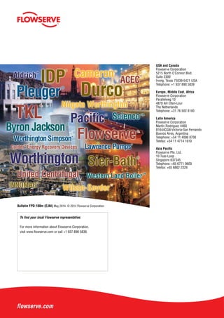 USA and Canada
Flowserve Corporation
5215 North O’Connor Blvd.
Suite 2300
Irving, Texas 75039-5421 USA
Telephone: +1 937 890 5839
Europe, Middle East, Africa
Flowserve Corporation
Parallelweg 13
4878 AH Etten-Leur
The Netherlands
Telephone: +31 76 502 8100
Latin America
Flowserve Corporation
Martín Rodriguez 4460
B1644CGN-Victoria-San Fernando
Buenos Aires, Argentina
Telephone: +54 11 4006 8700
Telefax: +54 11 4714 1610
Asia Pacific
Flowserve Pte. Ltd.
10 Tuas Loop
Singapore 637345
Telephone: +65 6771 0600
Telefax: +65 6862 2329
To find your local Flowserve representative:
For more information about Flowserve Corporation,
visit www.flowserve.com or call +1 937 890 5839.
flowserve.com
Bulletin FPD-100m (E/A4) May 2014. © 2014 Flowserve Corporation
 