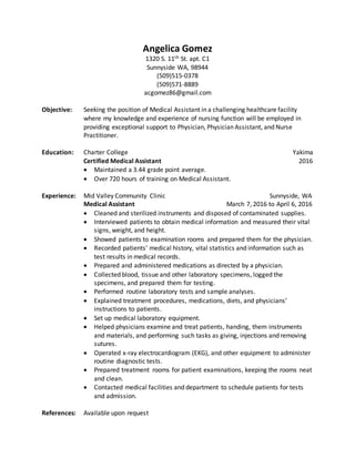 Angelica Gomez
1320 S. 11th St. apt. C1
Sunnyside WA, 98944
(509)515-0378
(509)571-8889
acgomez86@gmail.com
Objective: Seeking the position of Medical Assistant in a challenging healthcare facility
where my knowledge and experience of nursing function will be employed in
providing exceptional support to Physician, Physician Assistant, and Nurse
Practitioner.
Education: Charter College Yakima
Certified Medical Assistant 2016
 Maintained a 3.44 grade point average.
 Over 720 hours of training on Medical Assistant.
Experience: Mid Valley Community Clinic Sunnyside, WA
Medical Assistant March 7, 2016 to April 6, 2016
 Cleaned and sterilized instruments and disposed of contaminated supplies.
 Interviewed patients to obtain medical information and measured their vital
signs, weight, and height.
 Showed patients to examination rooms and prepared them for the physician.
 Recorded patients’ medical history, vital statistics and information such as
test results in medical records.
 Prepared and administered medications as directed by a physician.
 Collected blood, tissue and other laboratory specimens, logged the
specimens, and prepared them for testing.
 Performed routine laboratory tests and sample analyses.
 Explained treatment procedures, medications, diets, and physicians’
instructions to patients.
 Set up medical laboratory equipment.
 Helped physicians examine and treat patients, handing, them instruments
and materials, and performing such tasks as giving, injections and removing
sutures.
 Operated x-ray electrocardiogram (EKG), and other equipment to administer
routine diagnostic tests.
 Prepared treatment rooms for patient examinations, keeping the rooms neat
and clean.
 Contacted medical facilities and department to schedule patients for tests
and admission.
References: Available upon request
 