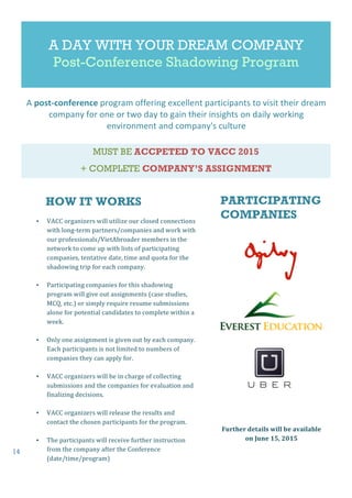 14
A DAY WITH YOUR DREAM COMPANY
Post-Conference Shadowing Program
MUST BE ACCPETED TO VACC 2015
+ COMPLETE COMPANY’S ASSIGNMENT
• VACC	
  organizers	
  will	
  utilize	
  our	
  closed	
  connections	
  
with	
  long-­‐term	
  partners/companies	
  and	
  work	
  with	
  
our	
  professionals/VietAbroader	
  members	
  in	
  the	
  
network	
  to	
  come	
  up	
  with	
  lists	
  of	
  participating	
  
companies,	
  tentative	
  date,	
  time	
  and	
  quota	
  for	
  the	
  
shadowing	
  trip	
  for	
  each	
  company.	
  
• Participating	
  companies	
  for	
  this	
  shadowing	
  
program	
  will	
  give	
  out	
  assignments	
  (case	
  studies,	
  
MCQ,	
  etc.)	
  or	
  simply	
  require	
  resume	
  submissions	
  
alone	
  for	
  potential	
  candidates	
  to	
  complete	
  within	
  a	
  
week.	
  	
  
• Only	
  one	
  assignment	
  is	
  given	
  out	
  by	
  each	
  company.	
  
Each	
  participants	
  is	
  not	
  limited	
  to	
  numbers	
  of	
  
companies	
  they	
  can	
  apply	
  for.	
  	
  
• VACC	
  organizers	
  will	
  be	
  in	
  charge	
  of	
  collecting	
  
submissions	
  and	
  the	
  companies	
  for	
  evaluation	
  and	
  
finalizing	
  decisions.	
  
• VACC	
  organizers	
  will	
  release	
  the	
  results	
  and	
  
contact	
  the	
  chosen	
  participants	
  for	
  the	
  program.	
  
• The	
  participants	
  will	
  receive	
  further	
  instruction	
  
from	
  the	
  company	
  after	
  the	
  Conference	
  
(date/time/program)
	
  
A	
  post-­‐conference	
  program	
  offering	
  excellent	
  participants	
  to	
  visit	
  their	
  dream	
  
company	
  for	
  one	
  or	
  two	
  day	
  to	
  gain	
  their	
  insights	
  on	
  daily	
  working	
  
environment	
  and	
  company's	
  culture
PARTICIPATING
COMPANIES
HOW IT WORKS
Further	
  details	
  will	
  be	
  available	
  
on	
  June	
  15,	
  2015
	
  
 