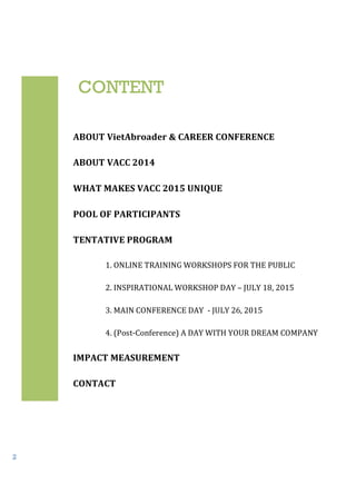 2
ABOUT	
  VietAbroader	
  &	
  CAREER	
  CONFERENCE	
  
ABOUT	
  VACC	
  2014
	
  
WHAT	
  MAKES	
  VACC	
  2015	
  UNIQUE
	
  
POOL	
  OF	
  PARTICIPANTS	
  
	
  
TENTATIVE	
  PROGRAM	
  
	
  
1.	
  ONLINE	
  TRAINING	
  WORKSHOPS	
  FOR	
  THE	
  PUBLIC
	
  
2.	
  INSPIRATIONAL	
  WORKSHOP	
  DAY	
  –	
  JULY	
  18,	
  2015
	
  
3.	
  MAIN	
  CONFERENCE	
  DAY	
  	
  -­‐	
  JULY	
  26,	
  2015	
  
	
  
4.	
  (Post-­‐Conference)	
  A	
  DAY	
  WITH	
  YOUR	
  DREAM	
  COMPANY	
  
	
  
IMPACT	
  MEASUREMENT	
  
	
  
CONTACT
	
  
CONTENT
 