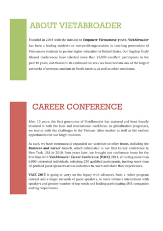3
ABOUT VIETABROADER
CAREER CONFERENCE
Founded	
  in	
  2004	
  with	
  the	
  mission	
  to	
  Empower	
  Vietnamese	
  youth,	
  VietAbroader	
  
has	
   been	
   a	
   leading	
   student-­‐run	
   non-­‐profit-­‐organization	
   in	
   coaching	
   generations	
   of	
  
Vietnamese	
  students	
  to	
  pursue	
  higher	
  education	
  in	
  United	
  States.	
  Our	
  flagship	
  Study	
  
Abroad	
   Conferences	
   have	
   selected	
   more	
   than	
   25,000	
   excellent	
   participants	
   in	
   the	
  
past	
  10	
  years,	
  and	
  thanks	
  to	
  its	
  continued	
  success,	
  we	
  have	
  become	
  one	
  of	
  the	
  largest	
  
networks	
  of	
  overseas	
  students	
  in	
  North	
  America	
  as	
  well	
  as	
  other	
  continents.
After	
   10	
   years,	
   the	
  first	
  generation	
   of	
   VietAbroader	
  has	
   matured	
   and	
  been	
   heavily	
  
involved	
  in	
  both	
  the	
  local	
  and	
  international	
  workforce.	
  As	
  globalization	
  progresses,	
  
we	
   realize	
  both	
  the	
   challenges	
   in	
   the	
  Vietnam	
  labor	
  market	
  as	
   well	
   as	
   the	
   endless	
  
opportunities	
  for	
  our	
  bright	
  students.	
  	
  	
  
	
  
As	
  such,	
  we	
  have	
  continuously	
  expanded	
  our	
  activities	
  to	
  other	
  fronts,	
  including	
  the	
  
Business	
   and	
   Career	
   branch,	
   which	
   culminated	
   in	
   our	
   first	
   Career	
   Conference	
   in	
  
New	
  York,	
  USA	
  in	
  2010.	
  Four	
  years	
  later,	
  we	
  brought	
  our	
  conference	
  home	
  for	
  the	
  
first	
  time	
  with	
  VietAbroader	
  Career	
  Conference	
  (VACC)	
  2014,	
  attracting	
  more	
  than	
  
6,000	
  interested	
  individuals,	
  selecting	
  250	
  qualified	
  participants,	
  inviting	
  more	
  than	
  
30	
  profiled	
  guest	
  speakers	
  across	
  industries	
  to	
  coach	
  and	
  share	
  their	
  experiences.	
  
VACC	
   2015	
   is	
   going	
   to	
   carry	
   on	
   the	
   legacy	
   with	
   advances,	
   from	
   a	
   richer	
   program	
  
content	
  and	
  a	
  larger	
  network	
  of	
  guest	
  speakers,	
  to	
  more	
  intimate	
  interactions	
  with	
  
speakers	
  and	
  greater	
  number	
  of	
  top-­‐notch	
  and	
  leading	
  participating	
  SME	
  companies	
  
and	
  big	
  corporations.
 