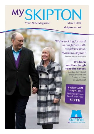 skipton.co.uk
Your AGM Magazine March 2014
“We’re looking forward
to our future with
confidence now,
thanks to Skipton”
Read the Webbs’ story inside
It’s been
another tough
year for savers
– member John Street
discovers what the
Society is doing
on your behalf
Society AGM
28 April 2014
Make your voice
heard, cast your
VOTE
 