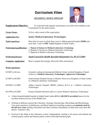 Curriculum Vitae
SHAMSUL HODA SHOAIB
Employment Objective: To work hard with integrity and honesty in my field with confidence and
Commitment for the achievements
Career Focus: To be a value creator of the organization
Application For: Senior Medical Laboratory Technologist
Total experience: More than 16 years in which three years in Adhum general hospital (MOH) and
more than 7 years in IMC Jeddah kingdom of Saudi Arabia.
Professional qualification: 1. Master of Science in Medical Laboratory Technology
2. Bachelor of Science in Medical Laboratory Technology
3. Diploma in Medical Laboratory Technology
Professional license: Saudi Council for Health Specialist Registration No. 05-J-T-33804
Computer Application: Basic Computer Knowledge, Microsoft office and Internet.
Work experience:
05/2007 to till now Currently working in International Medical Center (Jeddah) Kingdom of Saudi
Arabia as a Medical Laboratory Technologist /Aphaeresis Technologist
01/2007 to 04/2007 Saudi German Hospital Group in (Madina Munawara) Kingdom of Saudi Arabia
as a Medical Laboratory Technologist
04/2004 to 12/2006 Adhum General Hospital (MOH) (Adhum) K.S.A as a Medical Laboratory
Technologist
04/1998 to 03/2004 Fauziya Hospital (Mumbai) India as a senior Medical Laboratory Technologist
• A three hundred bedded hospital in Jeddah Saudi Arabia JCI & ARAMCO accredited known for the
excellent medical services in the Middle East.
• Working in different sections like Chemistry, Serology, Haematology, Blood Bank and Microbiology.
Very good experience of phlebotomy and Blood Aphaeresis handling reception and maintain stock in
the lab store room, dealing with patient and other customers (hospitality) on daily basis more than 400
patient / customer a day.
• Involved in the Study in the Laboratory section. Independently working in all section and maintain the
external quality control and internal quality control with L & J method graph.
1
 