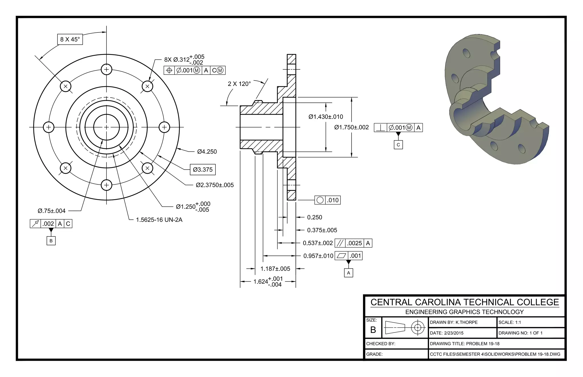 DRAWN BY: K.THORPE
DATE:
SCALE: 1:1
DRAWING TITLE: PROBLEM 19-18
CCTC FILESSEMESTER 4SOLIDWORKSPROBLEM 19-18.DWG
2/23/2015 DRAWING NO: 1 OF 1
SIZE:
B
CENTRAL CAROLINA TECHNICAL COLLEGE
ENGINEERING GRAPHICS TECHNOLOGY
CHECKED BY:
GRADE: