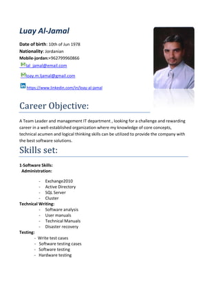 Luay Al-Jamal
Date of birth: 10th of Jun 1978
Nationality: Jordanian
Mobile-jordan:+962799960866
lal_jamal@email.com
loay.m.ljamal@gmail.com
https://www.linkedin.com/in/loay-al-jamal
Career Objective:
A Team Leader and management IT department , looking for a challenge and rewarding
career in a well-established organization where my knowledge of core concepts,
technical acumen and logical thinking skills can be utilized to provide the company with
the best software solutions.
Skills set:
1-Software Skills:
Administration:
- Exchange2010
- Active Directory
- SQL Server
- Cluster
Technical Writing:
- Software analysis
- User manuals
- Technical Manuals
- Disaster recovery
Testing:
- Write test cases
- Software testing cases
- Software testing
- Hardware testing
 