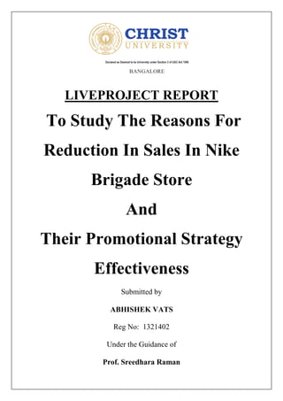 LIVEPROJECT REPORT
To Study The Reasons For
Reduction In Sales In Nike
Brigade Store
And
Their Promotional Strategy
Effectiveness
Submitted by
ABHISHEK VATS
Reg No: 1321402
Under the Guidance of
Prof. Sreedhara Raman
 