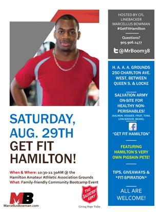 SATURDAY,
AUG. 29TH
GET FIT
HAMILTON!
When & Where: 10:30-11:30AM @ the
Hamilton Amateur Athletic Association Grounds
What: Family-friendly Community Bootcamp Event
HOSTED BY CFL
LINEBACKER
MARCELLUS BOWMAN
#GetFitHamilton
Questions?
905.906.1477
H. A. A. A. GROUNDS
250 CHARLTON AVE.
WEST, BETWEEN
QUEEN S. & LOCKE
SALVATION ARMY
ON-SITE FOR
HEALTHY NON-
PERISHABLES!
(SALMON, VEGGIES, FRUIT, TUNA,
LOW-SODIUM, BEANS)
“GET FIT HAMILTON”
FEATURING
HAMILTON’S VERY
OWN PIGSKIN PETE!
TIPS, GIVEAWAYS &
*FIT-SPIRATION*
ALL ARE
WELCOME!
@MrBoom38
MarcellusBowman.com
 