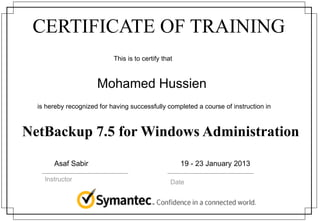 CERTIFICATE OF TRAINING
This is to certify that
is hereby recognized for having successfully completed a course of instruction in
Instructor Date
Mohamed Hussien
NetBackup 7.5 for Windows Administration
Asaf Sabir 19 - 23 January 2013
 