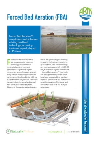 makes the system oxygen unlimiting
increasing the treatment capacity by
up to 15 times. This new technology
can treat wastewaters high in BOD, SS,
NH4
-N and other organic contaminants.
Forced Bed Aeration™ reed beds
can reach performance levels which
have been unobtainable in standard
reed bed systems with less performance
variability. Aeration of horizontal and
vertical flow reed beds has multiple
advantages.
Forced Bed Aeration (FBA)
Forced Bed Aeration™
compliments and enhances
existing reed bed
technology, increasing
treatment capacity by up
to 15 times.
F
orced Bed Aeration™ (FBA™)
is a new wastewater treatment
technology which enhances
constructed wetland treatment
performance. Significantly higher
contaminant removal rates are attained
along with an increased consistency of
performance. Developed in the USA, by
our partners Naturally Wallace, FBA™ can
be used in both horizontal and vertical
flow constructed wetland systems.
Blowing air through the wetland system
www.armgroupltd.co.uk 	t. +44 (0) 1889 583811
naturalwastewatertreatment
 